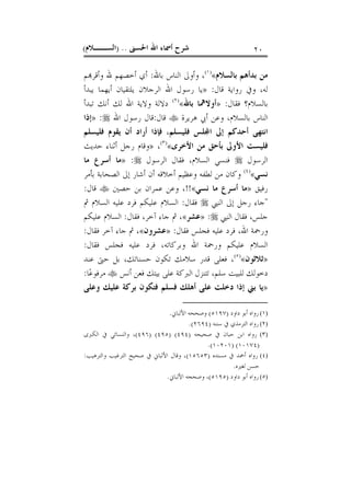 ‫ﺍﳊﺴﲎ‬ ‫ﺍﷲ‬ ‫ﺃﲰﺎﺀ‬ ‫ﺷﺮﺡ‬) ..‫ﺍﻟﺴــﻼﻡ‬( ٢٠
‫ﺑﺎﻟﺴﻼﻡ‬ ‫ﺑﺪﺃﻫﻢ‬ ‫ﻣﻦ‬«)١(
‫ﺍﻟ‬ ‫ﻭﺃﻭﱃ‬ ،‫ﺑﺎﷲ‬ ‫ﻨﺎﺱ‬:‫ﻢ‬‫ﻭﺃﻗﺮ‬ ‫ﷲ‬ ‫ﺃﺧﺼﻬﻢ‬ ‫ﺃﻱ‬
‫ﻗﺎﻝ‬ ‫ﺭﻭﺍﻳﺔ‬ ‫ﻭﰲ‬ ،‫ﻟﻪ‬:»‫ﻳﺎ‬‫ﻳﺒﺪﺃ‬ ‫ﺃﻳﻬﻤﺎ‬ ‫ﻳﻠﺘﻘﻴﺎﻥ‬ ‫ﺍﻟﺮﺟﻼﻥ‬ ‫ﺍﷲ‬ ‫ﺭﺳﻮﻝ‬
‫ﻓﻘﺎﻝ‬ ‫ﺑﺎﻟﺴﻼﻡ؟‬:»‫ﺑﺎﷲ‬ ‫ﺃﻭﻻﳘﺎ‬«)٢(
‫ﻭﻻﻳ‬ ‫ﺩﻻﻟﺔ‬‫ﻟﻚ‬ ‫ﺍﷲ‬ ‫ﺔ‬‫ﺗﺒﺪﺃ‬ ‫ﺃﻧﻚ‬
‫ﻫﺮﻳﺮﺓ‬ ‫ﺃﰊ‬ ‫ﻭﻋﻦ‬ ،‫ﺑﺎﻟﺴﻼﻡ‬ ‫ﺍﻟﻨﺎﺱ‬‫ﻗﺎﻝ‬:‫ﺍﷲ‬ ‫ﺭﺳﻮﻝ‬ ‫ﻗﺎﻝ‬:»‫ﺇﺫﺍ‬
‫ﻓﻠﻴﺴﻠﻢ‬ ‫ﻠﺲ‬‫ﺍ‬ ‫ﺇﱃ‬ ‫ﺃﺣﺪﻛﻢ‬ ‫ﺍﻧﺘﻬﻰ‬،‫ﺃﻥ‬ ‫ﺃﺭﺍﺩ‬ ‫ﻓﺈﺫﺍ‬‫ﻓﻠﻴﺴﻠﻢ‬ ‫ﻳﻘﻮﻡ‬
‫ﺍﻷﺧﺮﻯ‬ ‫ﻣﻦ‬ ‫ﺑﺄﺣﻖ‬ ‫ﺍﻷﻭﱃ‬ ‫ﻓﻠﻴﺴﺖ‬«)٣(
،»‫ﻭﻗﺎﻡ‬‫ﺣﺪﻳﺚ‬ ‫ﺃﺛﻨﺎﺀ‬ ‫ﺭﺟﻞ‬
‫ﺍﻟﺮﺳﻮﻝ‬‫ﺍﻟﺮﺳﻮﻝ‬ ‫ﻓﻘﺎﻝ‬ ،‫ﺍﻟﺴﻼﻡ‬ ‫ﻓﻨﺴﻲ‬:»‫ﻣﺎ‬ ‫ﺃﺳﺮﻉ‬ ‫ﻣﺎ‬
‫ﻧﺴﻲ‬«)٤(
‫ﺑﺄﻣﺮ‬ ‫ﺍﻟﺼﺤﺎﺑﺔ‬ ‫ﺇﱃ‬ ‫ﺃﺷﺎﺭ‬ ‫ﺃﻥ‬ ‫ﺃﺧﻼﻗﻪ‬ ‫ﻭﻋﻈﻴﻢ‬ ‫ﻟﻄﻔﻪ‬ ‫ﻣﻦ‬ ‫ﻭﻛﺎﻥ‬
‫ﺭﻓﻴﻖ‬»‫ﻧﺴﻲ‬ ‫ﻣﺎ‬ ‫ﺃﺳﺮﻉ‬ ‫ﻣﺎ‬«!!‫ﺣﺼﲔ‬ ‫ﺑﻦ‬ ‫ﻋﻤﺮﺍﻥ‬ ‫ﻭﻋﻦ‬ ،‫ﻗﺎﻝ‬:
"‫ﺍﻟﻨﱯ‬ ‫ﺇﱃ‬ ‫ﺭﺟﻞ‬ ‫ﺟﺎﺀ‬‫ﻓﻘﺎﻝ‬:‫ﺍﻟﺴﻼ‬‫ﰒ‬ ‫ﺍﻟﺴﻼﻡ‬ ‫ﻋﻠﻴﻪ‬ ‫ﻓﺮﺩ‬ ‫ﻋﻠﻴﻜﻢ‬ ‫ﻡ‬
‫ﺍﻟﻨﱯ‬ ‫ﻓﻘﺎﻝ‬ ،‫ﺟﻠﺲ‬:»‫ﻋﺸﺮ‬«‫ﻓﻘﺎﻝ‬ ،‫ﺁﺧﺮ‬ ‫ﺟﺎﺀ‬ ‫ﰒ‬ ،:‫ﻋﻠﻴﻜﻢ‬ ‫ﺍﻟﺴﻼﻡ‬
‫ﻓﻘﺎﻝ‬ ‫ﻓﺠﻠﺲ‬ ‫ﻋﻠﻴﻪ‬ ‫ﻓﺮﺩ‬ ،‫ﺍﷲ‬ ‫ﻭﺭﲪﺔ‬:»‫ﻋﺸﺮﻭﻥ‬«‫ﻓﻘﺎﻝ‬ ‫ﺁﺧﺮ‬ ‫ﺟﺎﺀ‬ ‫ﰒ‬ ،:
‫ﻓﻘﺎﻝ‬ ‫ﻓﺠﻠﺲ‬ ‫ﻋﻠﻴﻪ‬ ‫ﻓﺮﺩ‬ ،‫ﻭﺑﺮﻛﺎﺗﻪ‬ ‫ﺍﷲ‬ ‫ﻭﺭﲪﺔ‬ ‫ﻋﻠﻴﻜﻢ‬ ‫ﺍﻟﺴﻼﻡ‬:
»‫ﺛﻼﺛﻮﻥ‬«)٥(
‫ﻋﻨﺪ‬ ‫ﺣﱴ‬ ‫ﺑﻞ‬ ،‫ﺣﺴﻨﺎﺗﻚ‬ ‫ﺗﻜﻮﻥ‬ ‫ﺳﻼﻣﻚ‬ ‫ﻗﺪﺭ‬ ‫ﻓﻌﻠﻰ‬ ،
‫ﻟﻠﺒ‬ ‫ﺩﺧﻮﻟﻚ‬‫ﺃﻧﺲ‬ ‫ﻓﻌﻦ‬ ‫ﺑﻴﺘﻚ‬ ‫ﻋﻠﻰ‬ ‫ﺍﻟﱪﻛﺔ‬ ‫ﺗﺘﻨﺰﻝ‬ ،‫ﺳﻠﻢ‬ ‫ﻴﺖ‬‫ﺎ‬‫ﻋ‬‫ﻣﺮﻓﻮ‬:
»‫ﺩﺧﻠﺖ‬ ‫ﺇﺫﺍ‬ ‫ﺑﲏ‬ ‫ﻳﺎ‬‫ﻭﻋﻠﻰ‬ ‫ﻋﻠﻴﻚ‬ ‫ﺑﺮﻛﺔ‬ ‫ﻓﺘﻜﻮﻥ‬ ‫ﻓﺴﻠﻢ‬ ‫ﺃﻫﻠﻚ‬ ‫ﻋﻠﻰ‬
(١)‫ﺩﺍﻭﺩ‬ ‫ﺃﺑﻮ‬ ‫ﺭﻭﺍﻩ‬)٥١٩٧(‫ﺍﻷﻟﺒﺎﱐ‬ ‫ﻭﺻﺤﺤﻪ‬.
(٢)‫ﺳﻨﻨﻪ‬ ‫ﰲ‬ ‫ﺍﻟﺘﺮﻣﺬﻱ‬ ‫ﺭﻭﺍﻩ‬)٢٦٩٤.(
(٣)‫ﺻﺤﻴﺤﻪ‬ ‫ﰲ‬ ‫ﺣﺒﺎﻥ‬ ‫ﺍﺑﻦ‬ ‫ﺭﻭﺍﻩ‬)٤٩٤) (٤٩٥) (٤٩٦(‫ﺍﻟﻜﱪﻯ‬ ‫ﰲ‬ ‫ﻭﺍﻟﻨﺴﺎﺋﻲ‬ ،
)١٠١٧٤) (١٠٢٠١.(
(٤)‫ﻣﺴﻨﺪﻩ‬ ‫ﰲ‬ ‫ﺃﲪﺪ‬ ‫ﺭﻭﺍﻩ‬)١٥٦٥٣(‫ﻭﺍﻟﺘﺮﻫﻴﺐ‬ ‫ﺍﻟﺘﺮﻏﻴﺐ‬ ‫ﺻﺤﻴﺢ‬ ‫ﰲ‬ ‫ﺍﻷﻟﺒﺎﱐ‬ ‫ﻭﻗﺎﻝ‬ ،:
‫ﻟﻐﲑﻩ‬ ‫ﺣﺴﻦ‬.
(٥)‫ﺩﺍﻭﺩ‬ ‫ﺃﺑﻮ‬ ‫ﺭﻭﺍﻩ‬)٥١٩٥(‫ﺍﻷﻟﺒﺎﱐ‬ ‫ﻭﺻﺤﺤﻪ‬ ،.
 