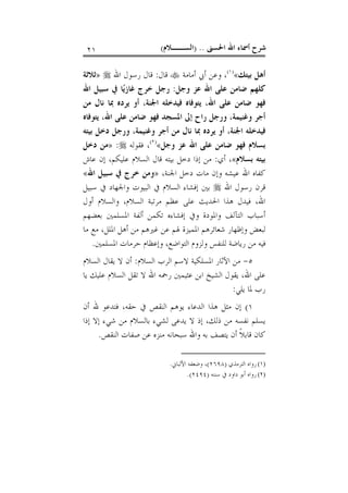 ‫ﺍﳊﺴﲎ‬ ‫ﺍﷲ‬ ‫ﺃﲰﺎﺀ‬ ‫ﺷﺮﺡ‬) ..‫ﺍﻟﺴــﻼﻡ‬(٢١
‫ﺑﻴﺘﻚ‬ ‫ﺃﻫﻞ‬«)١(
‫ﺃﻣﺎﻣﺔ‬ ‫ﺃﰊ‬ ‫ﻭﻋﻦ‬ ،‫ﻗﺎﻝ‬:‫ﺍﷲ‬ ‫ﺭﺳﻮﻝ‬ ‫ﻗﺎﻝ‬»‫ﺛﻼﺛﺔ‬
‫ﻭﺟﻞ‬ ‫ﻋﺰ‬ ‫ﺍﷲ‬ ‫ﻋﻠﻰ‬ ‫ﺿﺎﻣﻦ‬ ‫ﻛﻠﻬﻢ‬:‫ﺍﷲ‬ ‫ﺳﺒﻴﻞ‬ ‫ﰲ‬ ‫ﺎ‬‫ﻳ‬‫ﻏﺎﺯ‬ ‫ﺧﺮﺝ‬ ‫ﺭﺟﻞ‬
‫ﺍﷲ‬ ‫ﻋﻠﻰ‬ ‫ﺿﺎﻣﻦ‬ ‫ﻓﻬﻮ‬،‫ﺍﳉﻨﺔ‬ ‫ﻓﻴﺪﺧﻠﻪ‬ ‫ﻳﺘﻮﻓﺎﻩ‬،‫ﺃﻭ‬‫ﻣﻦ‬ ‫ﻧﺎﻝ‬ ‫ﲟﺎ‬ ‫ﻳﺮﺩﻩ‬
‫ﺍﷲ‬ ‫ﻋﻠﻰ‬ ‫ﺿﺎﻣﻦ‬ ‫ﻓﻬﻮ‬ ‫ﺍﳌﺴﺠﺪ‬ ‫ﺇﱃ‬ ‫ﺭﺍﺡ‬ ‫ﻭﺭﺟﻞ‬ ،‫ﻭﻏﻨﻴﻤﺔ‬ ‫ﺃﺟﺮ‬،‫ﻳﺘﻮﻓﺎﻩ‬
‫ﺍﳉﻨﺔ‬ ‫ﻓﻴﺪﺧﻠﻪ‬،‫ﺑﻴﺘﻪ‬ ‫ﺩﺧﻞ‬ ‫ﻭﺭﺟﻞ‬ ،‫ﻭﻏﻨﻴﻤﺔ‬ ‫ﺃﺟﺮ‬ ‫ﻣﻦ‬ ‫ﻧﺎﻝ‬ ‫ﲟﺎ‬ ‫ﻳﺮﺩﻩ‬ ‫ﺃﻭ‬
‫ﻭﺟﻞ‬ ‫ﻋﺰ‬ ‫ﺍﷲ‬ ‫ﻋﻠﻰ‬ ‫ﺿﺎﻣﻦ‬ ‫ﻓﻬﻮ‬ ‫ﺑﺴﻼﻡ‬«)٢(
‫ﻓﻘﻮﻟﻪ‬ ،:»‫ﺩﺧﻞ‬ ‫ﻣﻦ‬
‫ﺑﺴﻼﻡ‬ ‫ﺑﻴﺘﻪ‬«‫ﺃﻱ‬ ،:‫ﻋﺎﺵ‬ ‫ﺇﻥ‬ ،‫ﻋﻠﻴﻜﻢ‬ ‫ﺍﻟﺴﻼﻡ‬ ‫ﻗﺎﻝ‬ ‫ﺑﻴﺘﻪ‬ ‫ﺩﺧﻞ‬ ‫ﺇﺫﺍ‬ ‫ﻣﻦ‬
‫ﻋ‬ ‫ﺍﷲ‬ ‫ﻛﻔﺎﻩ‬،‫ﺍﳉﻨﺔ‬ ‫ﺩﺧﻞ‬ ‫ﻣﺎﺕ‬ ‫ﻭﺇﻥ‬ ‫ﻴﺸﻪ‬»‫ﺍﷲ‬ ‫ﺳﺒﻴﻞ‬ ‫ﰲ‬ ‫ﺧﺮﺝ‬ ‫ﻭﻣﻦ‬«
‫ﺍﷲ‬ ‫ﺭﺳﻮﻝ‬ ‫ﻗﺮﻥ‬‫ﺳﺒﻴﻞ‬ ‫ﰲ‬ ‫ﻭﺍﳉﻬﺎﺩ‬ ‫ﺍﻟﺒﻴﻮﺕ‬ ‫ﰲ‬ ‫ﺍﻟﺴﻼﻡ‬ ‫ﺇﻓﺸﺎﺀ‬ ‫ﺑﲔ‬
‫ﺃﻭﻝ‬ ‫ﻭﺍﻟﺴﻼﻡ‬ ،‫ﺍﻟﺴﻼﻡ‬ ‫ﻣﺮﺗﺒﺔ‬ ‫ﻋﻈﻢ‬ ‫ﻋﻠﻰ‬ ‫ﺍﳊﺪﻳﺚ‬ ‫ﻫﺬﺍ‬ ‫ﻓﻴﺪﻝ‬ ،‫ﺍﷲ‬
‫ﺑﻌﻀﻬﻢ‬ ‫ﺍﳌﺴﻠﻤﲔ‬ ‫ﺃﻟﻔﺔ‬ ‫ﺗﻜﻤﻦ‬ ‫ﺇﻓﺸﺎﺀﻩ‬ ‫ﻭﰲ‬ ‫ﻭﺍﳌﻮﺩﺓ‬ ‫ﺍﻟﺘﺂﻟﻒ‬ ‫ﺃﺳﺒﺎﺏ‬
‫ﻏﲑ‬ ‫ﻋﻦ‬ ‫ﳍﻢ‬ ‫ﺍﳌﻤﻴﺰﺓ‬ ‫ﺷﻌﺎﺋﺮﻫﻢ‬ ‫ﻭﺇﻇﻬﺎﺭ‬ ‫ﻟﺒﻌﺾ‬‫ﻣﺎ‬ ‫ﻣﻊ‬ ،‫ﺍﳌﻠﻞ‬ ‫ﺃﻫﻞ‬ ‫ﻣﻦ‬ ‫ﻫﻢ‬
‫ﺍﳌﺴﻠﻤﲔ‬ ‫ﺣﺮﻣﺎﺕ‬ ‫ﻭﺇﻋﻈﺎﻡ‬ ،‫ﺍﻟﺘﻮﺍﺿﻊ‬ ‫ﻭﻟﺰﻭﻡ‬ ‫ﻟﻠﻨﻔﺲ‬ ‫ﺭﻳﺎﺿﺔ‬ ‫ﻣﻦ‬ ‫ﻓﻴﻪ‬.
٥-‫ﺍﻟﺴﻼﻡ‬ ‫ﺍﻟﺮﺏ‬ ‫ﻻﺳﻢ‬ ‫ﺍﳌﺴﻠﻜﻴﺔ‬ ‫ﺍﻵﺛﺎﺭ‬ ‫ﻣﻦ‬:‫ﺍﻟﺴﻼﻡ‬ ‫ﻳﻘﺎﻝ‬ ‫ﻻ‬ ‫ﺃﻥ‬
‫ﻳﺎ‬ ‫ﻋﻠﻴﻚ‬ ‫ﺍﻟﺴﻼﻡ‬ ‫ﺗﻘﻞ‬ ‫ﻻ‬ ‫ﺍﷲ‬ ‫ﺭﲪﻪ‬ ‫ﻋﺜﻴﻤﲔ‬ ‫ﺍﺑﻦ‬ ‫ﺍﻟﺸﻴﺦ‬ ‫ﻳﻘﻮﻝ‬ ،‫ﺍﷲ‬ ‫ﻋﻠﻰ‬
‫ﻳﻠﻲ‬ ‫ﳌﺎ‬ ‫ﺭﺏ‬:
١(‫ﻓﺘ‬ ،‫ﺣﻘﻪ‬ ‫ﰲ‬ ‫ﺍﻟﻨﻘﺺ‬ ‫ﻳﻮﻫﻢ‬ ‫ﺍﻟﺪﻋﺎﺀ‬ ‫ﻫﺬﺍ‬ ‫ﻣﺜﻞ‬ ‫ﺇﻥ‬‫ﺃﻥ‬ ‫ﷲ‬ ‫ﺪﻋﻮ‬
‫ﺇﺫﺍ‬ ‫ﺇﻻ‬ ‫ﺷﻲﺀ‬ ‫ﻣﻦ‬ ‫ﺑﺎﻟﺴﻼﻡ‬ ‫ﻟﺸﻲﺀ‬ ‫ﻳﺪﻋﻰ‬ ‫ﻻ‬ ‫ﺇﺫ‬ ،‫ﺫﻟﻚ‬ ‫ﻣﻦ‬ ‫ﻧﻔﺴﻪ‬ ‫ﻳﺴﻠﻢ‬
‫ﺍﻟﻨﻘﺺ‬ ‫ﺻﻔﺎﺕ‬ ‫ﻋﻦ‬ ‫ﻣﻨﺰﻩ‬ ‫ﺳﺒﺤﺎﻧﻪ‬ ‫ﻭﺍﷲ‬ ‫ﺑﻪ‬ ‫ﻳﺘﺼﻒ‬ ‫ﺃﻥ‬ ‫ﹰ‬‫ﻼ‬‫ﻗﺎﺑ‬ ‫ﻛﺎﻥ‬.
(١)‫ﺍﻟﺘﺮﻣﺬﻱ‬ ‫ﺭﻭﺍﻩ‬)٢٦٩٨(‫ﺍﻷﻟﺒﺎﱐ‬ ‫ﻭﺿﻌﻔﻪ‬ ،.
(٢)‫ﺳﻨﻨﻪ‬ ‫ﰲ‬ ‫ﺩﺍﻭﺩ‬ ‫ﺃﺑﻮ‬ ‫ﺭﻭﺍﻩ‬)٢٤٩٤.(
 