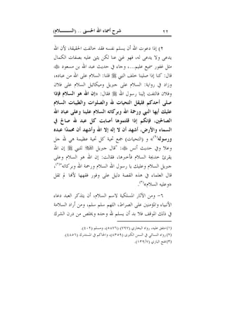 ‫ﺍﳊﺴﲎ‬ ‫ﺍﷲ‬ ‫ﺃﲰﺎﺀ‬ ‫ﺷﺮﺡ‬) ..‫ﺍﻟﺴــﻼﻡ‬( ٢٢
٢(‫ﺍﷲ‬ ‫ﻷﻥ‬ ،‫ﺍﳊﻘﻴﻘﺔ‬ ‫ﺧﺎﻟﻔﺖ‬ ‫ﻓﻘﺪ‬ ‫ﻧﻔﺴﻪ‬ ‫ﻳﺴﻠﻢ‬ ‫ﺃﻥ‬ ‫ﺍﷲ‬ ‫ﺩﻋﻮﺕ‬ ‫ﺇﺫﺍ‬
‫ﺍﻟﻜﻤﺎﻝ‬ ‫ﺑﺼﻔﺎﺕ‬ ‫ﻋﻠﻴﻪ‬ ‫ﻳﺜﲎ‬ ‫ﻟﻜﻦ‬ ‫ﻋﻨﺎ‬ ‫ﻏﲏ‬ ‫ﻓﻬﻮ‬ ،‫ﻟﻪ‬ ‫ﻳﺪﻋﻰ‬ ‫ﻭﻻ‬ ‫ﻳﺪﻋﻰ‬
‫ﻋﻠﻴﻢ‬ ‫ﲰﻴﻊ‬ ‫ﻏﻔﻮﺭ‬ ‫ﻣﺜﻞ‬...‫ﻣﺴﻌﻮﺩ‬ ‫ﺑﻦ‬ ‫ﺍﷲ‬ ‫ﻋﺒﺪ‬ ‫ﺣﺪﻳﺚ‬ ‫ﰲ‬ ‫ﻭﺟﺎﺀ‬ ،
‫ﻗﺎﻝ‬:‫ﺍﻟﻨﱯ‬ ‫ﺧﻠﻒ‬ ‫ﺻﻠﻴﻨﺎ‬ ‫ﺇﺫﺍ‬ ‫ﻛﻨﺎ‬‫ﻗﻠﻨﺎ‬:،‫ﻋﺒﺎﺩﻩ‬ ‫ﻣﻦ‬ ‫ﺍﷲ‬ ‫ﻋﻠﻰ‬ ‫ﺍﻟﺴﻼﻡ‬
‫ﺭﻭﺍﻳﺔ‬ ‫ﰲ‬ ‫ﻭﺯﺍﺩ‬:‫ﻓﻼﻥ‬ ‫ﻋﻠﻰ‬ ‫ﺍﻟﺴﻼﻡ‬ ‫ﻭﻣﻴﻜﺎﺋﻴﻞ‬ ‫ﺟﱪﻳﻞ‬ ‫ﻋﻠﻰ‬ ‫ﺍﻟﺴﻼﻡ‬
‫ﺍﷲ‬ ‫ﺭﺳﻮﻝ‬ ‫ﺇﻟﻴﻨﺎ‬ ‫ﻓﺎﻟﺘﻔﺖ‬ ‫ﻭﻓﻼﻥ‬‫ﻓﻘﺎﻝ‬:»‫ﻓﺈﺫﺍ‬ ‫ﺍﻟﺴﻼﻡ‬ ‫ﻫﻮ‬ ‫ﺍﷲ‬ ‫ﺇﻥ‬
‫ﻭﺍﻟﺼﻠﻮﺍﺕ‬ ‫ﷲ‬ ‫ﺍﻟﺘﺤﻴﺎﺕ‬ ‫ﻓﻠﻴﻘﻞ‬ ‫ﺃﺣﺪﻛﻢ‬ ‫ﺻﻠﻰ‬‫ﺍﻟﺴﻼﻡ‬ ‫ﻭﺍﻟﻄﻴﺒﺎﺕ‬
‫ﺍﷲ‬ ‫ﻋﺒﺎﺩ‬ ‫ﻭﻋﻠﻰ‬ ‫ﻋﻠﻴﻨﺎ‬ ‫ﺍﻟﺴﻼﻡ‬ ‫ﻭﺑﺮﻛﺎﺗﻪ‬ ‫ﺍﷲ‬ ‫ﻭﺭﲪﺔ‬ ‫ﺍﻟﻨﱯ‬ ‫ﺃﻳﻬﺎ‬ ‫ﻋﻠﻴﻚ‬
‫ﺍﻟﺼﺎﳊﲔ‬،‫ﰲ‬ ‫ﺻﺎﱀ‬ ‫ﷲ‬ ‫ﻋﺒﺪ‬ ‫ﻛﻞ‬ ‫ﺃﺻﺎﺑﺖ‬ ‫ﻗﻠﺘﻤﻮﻫﺎ‬ ‫ﺇﺫﺍ‬ ‫ﻓﺈﻧﻜﻢ‬
‫ﻭﺍﻷﺭﺽ‬ ‫ﺍﻟﺴﻤﺎﺀ‬،‫ﻋﺒﺪﻩ‬ ‫ﺍ‬‫ﺪ‬‫ﳏﻤ‬ ‫ﺃﻥ‬ ‫ﻭﺃﺷﻬﺪ‬ ‫ﺍﷲ‬ ‫ﺇﻻ‬ ‫ﺇﻟﻪ‬ ‫ﻻ‬ ‫ﺃﻥ‬ ‫ﺃﺷﻬﺪ‬
‫ﻭﺭﺳﻮﻟﻪ‬)١(
«‫ﻭ‬)‫ﺍﻟﺘﺤﻴﺎﺕ‬(‫ﺟﻞ‬ ‫ﷲ‬ ‫ﻫﻲ‬ ‫ﻋﻈﻴﻤﺔ‬ ‫ﲢﻴﺔ‬ ‫ﻛﻞ‬ ‫ﲢﻴﺔ‬ ‫ﲨﻊ‬
‫ﻭﰲ‬ ‫ﻭﻋﻼ‬‫ﺃﻧﺲ‬ ‫ﺣﺪﻳﺚ‬" :‫ﺟﱪﻳﻞ‬ ‫ﻗﺎﻝ‬‫ﻟﻠﻨﱯ‬‫ﺍﷲ‬ ‫ﺇﻥ‬
‫ﻓﻘﺎﻟﺖ‬ ،‫ﻓﺄﺧﱪﻫﺎ‬ ‫ﺍﻟﺴﻼﻡ‬ ‫ﺧﺪﳚﺔ‬ ‫ﻳﻘﺮﺉ‬:‫ﻭﻋﻠﻰ‬ ‫ﺍﻟﺴﻼﻡ‬ ‫ﻫﻮ‬ ‫ﺍﷲ‬ ‫ﺇﻥ‬
‫ﻭﺑﺮﻛﺎﺗﻪ‬ ‫ﺍﷲ‬ ‫ﻭﺭﲪﺔ‬ ‫ﺍﻟﺴﻼﻡ‬ ‫ﺍﷲ‬ ‫ﺭﺳﻮﻝ‬ ‫ﻳﺎ‬ ‫ﻭﻋﻠﻴﻚ‬ ‫ﺍﻟﺴﻼﻡ‬ ‫ﺟﱪﻳﻞ‬")٢(
،
‫ﺗﻘﻞ‬ ‫ﱂ‬ ‫ﺎ‬‫ﻷ‬ ‫ﻓﻘﻬﻬﺎ‬ ‫ﻭﻓﻮﺭ‬ ‫ﻋﻠﻰ‬ ‫ﺩﻟﻴﻞ‬ ‫ﺍﻟﻘﺼﺔ‬ ‫ﻫﺬﻩ‬ ‫ﰲ‬ ‫ﺍﻟﻌﻠﻤﺎﺀ‬ ‫ﻗﺎﻝ‬
»‫ﺍﻟﺴﻼﻡ‬ ‫ﻭﻋﻠﻴﻪ‬«)٣(
.
٦-‫ﺍﳌ‬ ‫ﺍﻵﺛﺎﺭ‬ ‫ﻭﻣﻦ‬‫ﺩﻋﺎﺀ‬ ‫ﺍﻟﻌﺒﺪ‬ ‫ﻳﺘﺬﻛﺮ‬ ‫ﺃﻥ‬ ،‫ﺍﻟﺴﻼﻡ‬ ‫ﻻﺳﻢ‬ ‫ﺴﻠﻜﻴﺔ‬
‫ﺍﻟﺴﻼﻣﺔ‬ ‫ﺃﺭﺍﺩ‬ ‫ﻭﻣﻦ‬ ،‫ﺳﻠﻢ‬ ‫ﺳﻠﻢ‬ ‫ﺍﻟﻠﻬﻢ‬ ،‫ﺍﻟﺼﺮﺍﻁ‬ ‫ﻋﻠﻰ‬ ‫ﻭﺍﳌﺆﻣﻨﲔ‬ ‫ﺍﻷﻧﺒﻴﺎﺀ‬
‫ﺍﻟﺸﺮﻙ‬ ‫ﺩﺭﻥ‬ ‫ﻣﻦ‬ ‫ﻭﳜﻠﺺ‬ ‫ﻭﺣﺪﻩ‬ ‫ﷲ‬ ‫ﻳﺴﻠﻢ‬ ‫ﺃﻥ‬ ‫ﺑﺪ‬ ‫ﻓﻼ‬ ‫ﺍﳌﻮﻗﻒ‬ ‫ﺫﻟﻚ‬ ‫ﰲ‬
(١)‫ﺍﻟﺒﺨﺎﺭﻱ‬ ‫ﺭﻭﺍﻩ‬ ،‫ﻋﻠﻴﻪ‬ ‫ﻣﺘﻔﻖ‬)٧٩٧) (٥٨٧٦(‫ﻭﻣﺴﻠﻢ‬ ،)٤٠٢.(
(٢)‫ﺍﻟﻜﱪﻯ‬ ‫ﺍﻟﺴﻨﻦ‬ ‫ﰲ‬ ‫ﺍﻟﻨﺴﺎﺋﻲ‬ ‫ﺭﻭﺍﻩ‬)٨٣٥٩(‫ﺍﳌﺴﺘﺪﺭﻙ‬ ‫ﰲ‬ ‫ﻭﺍﳊﺎﻛﻢ‬ ،)٤٨٥٦.(
(٣)‫ﺍﻟﺒﺎﺭﻱ‬ ‫ﻓﺘﺢ‬)٧/١٣٩.(
 