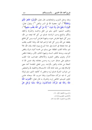 ‫ﺍﳊﺴﲎ‬ ‫ﺍﷲ‬ ‫ﺃﲰﺎﺀ‬ ‫ﺷﺮﺡ‬) ..‫ﺍﻟﺴــﻼﻡ‬(٢٣
‫ﺗﻌﺎﱃ‬ ‫ﻗﺎﻝ‬ ،‫ﻭﺍﳌﺨﺎﻟﻔﺎﺕ‬ ‫ﺍﻟﺬﻧﻮﺏ‬ ‫ﻭﺩﻏﻞ‬ ‫ﻭﻏﻠﻪ‬:‫ﹺ‬‫ﻢ‬‫ﹾ‬‫ﺛ‬‫ﹺ‬‫ﺈ‬‫ﹾ‬‫ﻟ‬‫ﺍ‬ ‫ﺮ‬‫ﻫ‬‫ﹶﺎ‬‫ﻇ‬ ‫ﻭﺍ‬‫ﺭ‬‫ﹶ‬‫ﺫ‬‫ﻭ‬
‫ﻪ‬‫ﻨ‬‫ﻃ‬‫ﺎ‬‫ﺑ‬‫ﻭ‬)١(
‫ﺃﻱ‬ ،:‫ﺍﷲ‬ ‫ﻣﻌﺼﻴﺔ‬‫ﻭﺍﻟﻌﻠﻦ‬ ‫ﺍﻟﺴﺮ‬ ‫ﰲ‬)٢(
‫ﺗﻌﺎﱃ‬ ‫ﻭﻳﻘﻮﻝ‬ ،:
‫ﹶ‬‫ﻥ‬‫ﻮ‬‫ﻨ‬‫ﺑ‬ ‫ﹶﺎ‬‫ﻟ‬‫ﻭ‬ ‫ﹲ‬‫ﻝ‬‫ﺎ‬‫ﻣ‬ ‫ﻊ‬‫ﹶ‬‫ﻔ‬‫ﻨ‬‫ﻳ‬ ‫ﹶﺎ‬‫ﻟ‬ ‫ﻡ‬‫ﻮ‬‫ﻳ‬*‫ﹴ‬‫ﻢ‬‫ﻴ‬‫ﻠ‬‫ﺳ‬ ‫ﹴ‬‫ﺐ‬‫ﹾ‬‫ﻠ‬‫ﹶ‬‫ﻘ‬‫ﹺ‬‫ﺑ‬ ‫ﻪ‬‫ﱠ‬‫ﻠ‬‫ﺍﻟ‬ ‫ﻰ‬‫ﺗ‬‫ﹶ‬‫ﺃ‬ ‫ﻦ‬‫ﻣ‬ ‫ﱠﺎ‬‫ﻟ‬‫ﹺ‬‫ﺇ‬)٣(
،
‫ﺍﻟﺴﻠﻴﻢ‬ ‫ﻭﺍﻟﻘﻠﺐ‬:‫ﻭﺍﳊﻘﺪ‬ ‫ﻭﺍﻟﺸﺮﻙ‬ ‫ﻭﺍﳊﺴﺪ‬ ‫ﺍﻟﻐﻞ‬ ‫ﻣﻦ‬ ‫ﺳﻠﻢ‬ ‫ﺍﻟﺬﻱ‬
‫ﺍﻟﺮﺋﺎﺳﺔ‬ ‫ﻭﺣﺐ‬ ‫ﻭﺍﻟﺸﺢ‬ ‫ﻭﺍﻟﻜﱪ‬،،‫ﺍﷲ‬ ‫ﻣﻦ‬ ‫ﺗﺒﻌﺪﻩ‬ ‫ﺁﻓﺔ‬ ‫ﻛﻞ‬ ‫ﻣﻦ‬ ‫ﻓﺴﻠﻢ‬
‫ﺧﲑ‬ ‫ﺗﻌﺎﺭﺽ‬ ‫ﺷﺒﻬﺔ‬ ‫ﻛﻞ‬ ‫ﻭﻣﻦ‬‫ﺃﻣﺮﻩ‬ ‫ﺗﻌﺎﺭﺽ‬ ‫ﻭﺷﻬﻮﺓ‬ ،‫ﻩ‬،‫ﻗﺎﻃﻊ‬ ‫ﻛﻞ‬ ‫ﻭﻣﻦ‬
‫ﺍﷲ‬ ‫ﻋﻦ‬ ‫ﻳﻘﻄﻌﻪ‬،‫ﻳﺘﻘﻠﺐ‬ ‫ﺍﻟﻘﻠﺐ‬ ‫ﻭﻫﺬﺍ‬ ،‫ﺍﷲ‬ ‫ﳏﺒﺔ‬ ‫ﺗﺰﺍﺣﻢ‬ ‫ﳏﺒﺔ‬ ‫ﻛﻞ‬ ‫ﻭﻣﻦ‬
‫ﰲ‬ ‫ﻣﻌﺠﻠﺔ‬ ‫ﺟﻨﺔ‬ ‫ﰲ‬‫ﺍﳌ‬ ‫ﻭﻳﻮﻡ‬ ‫ﺍﻟﱪﺯﺥ‬ ‫ﺟﻨﺔ‬ ‫ﻭﰲ‬ ‫ﺍﻟﺪﻧﻴﺎ‬‫ﺍﷲ‬ ‫ﺑﺈﺫﻥ‬ ‫ﻌﺎﺩ‬،‫ﻓﻼ‬
‫ﻳﻨﺎﻗﺾ‬ ‫ﺷﺮﻙ‬ ‫ﺃﺷﻴﺎﺀ‬ ‫ﲬﺴﺔ‬ ‫ﻣﻦ‬ ‫ﻳﺴﻠﻢ‬ ‫ﺣﱴ‬ ‫ﺍﳌﻄﻠﻘﺔ‬ ‫ﺍﻟﻘﻠﺐ‬ ‫ﺳﻼﻣﺔ‬ ‫ﺗﺘﻢ‬
‫ﲣﺎﻟﻒ‬ ‫ﻭﺷﻬﻮﺓ‬ ،‫ﺍﻟﺴﻨﺔ‬ ‫ﲣﺎﻟﻒ‬ ‫ﻭﺑﺪﻋﺔ‬ ،‫ﺍﻟﺘﻮﺣﻴﺪ‬‫ﺗﻨﺎﻗﺺ‬ ‫ﻭﻏﻔﻠﺔ‬ ،‫ﺍﻷﻣﺮ‬
‫ﻭﺍﻷﺧﻼﻕ‬ ‫ﺍﻟﺘﺠﺮﻳﺪ‬ ‫ﻳﻨﺎﻗﺾ‬ ‫ﻭﻫﻮﻯ‬ ‫ﺍﻟﺬﻛﺮ‬،‫ﺍﻟﻘﻠﺐ‬ ‫ﻫﺬﺍ‬ ‫ﻓﺼﺎﺣﺐ‬
‫ﻟﻪ‬ ‫ﺍﷲ‬ ‫ﺿﻤﻦ‬ ‫ﻭﻗﺪ‬ ‫ﻣﻌﺎﻣﻠﺘﻪ‬ ‫ﻭﺣﺴﻦ‬ ‫ﺭﺑﻪ‬ ‫ﺣﺐ‬ ‫ﺻﺪﻕ‬ ‫ﻋﻠﻰ‬ ‫ﻣﺴﺘﻘﻴﻢ‬
‫ﺑﻜﺮﺍﻣﺘﻪ‬ ‫ﻭﺍﻟﻔﻮﺯ‬ ‫ﻋﺬﺍﺑﻪ‬ ‫ﻣﻦ‬ ‫ﺍﻟﻨﺠﺎﺓ‬.‫ﻣﻌﲎ‬ ‫ﺃﺧﺬ‬ ‫ﺍﳌﺘﻘﺪﻣﺔ‬ ‫ﺍﳌﻌﺎﱐ‬ ‫ﻭﻣﻦ‬
‫ﻷﻧﻪ‬ ‫ﺍﳌﺎﺩﺓ‬ ‫ﻫﺬﻩ‬ ‫ﻣﻦ‬ ‫ﻓﺈﻧﻪ‬ ‫ﺍﻹﺳﻼﻡ‬:‫ﻭﺍﻟﺘﺨﻠﺺ‬ ‫ﷲ‬ ‫ﻭﺍﻻﻧﻘﻴﺎﺩ‬ ‫ﺍﻻﺳﺘﺴﻼﻡ‬
‫ﺷﻮﺍﺋ‬ ‫ﻣﻦ‬‫ﳌﻮﻻﻩ‬ ‫ﺳﻠﻢ‬ ‫ﺍﻟﺬﻱ‬ ‫ﻛﺎﻟﻌﺒﺪ‬ ‫ﻟﻪ‬ ‫ﻭﺧﻠﺺ‬ ‫ﻟﺮﺑﻪ‬ ‫ﻓﺴﻠﻢ‬ ‫ﺍﻟﺸﺮﻙ‬ ‫ﺐ‬
‫ﻫﺬﻳﻦ‬ ‫ﺳﺒﺤﺎﻧﻪ‬ ‫ﺍﷲ‬ ‫ﺿﺮﺏ‬ ‫ﻭﳍﺬﺍ‬ ‫ﻣﺘﺸﺎﻛﺴﻮﻥ‬ ‫ﺷﺮﻛﺎﺀ‬ ‫ﻓﻴﻪ‬ ‫ﻟﻪ‬ ‫ﻟﻴﺲ‬
‫ﺗﻌﺎﱃ‬ ‫ﻗﺎﻝ‬ ‫ﺑﻪ‬ ‫ﻭﺍﳌﺸﺮﻙ‬ ‫ﻟﺮﺑﻪ‬ ‫ﺍﳋﺎﻟﺺ‬ ‫ﻟﻠﻤﺴﻠﻢ‬ ‫ﺍﳌﺜﻠﲔ‬:‫ﻪ‬‫ﱠ‬‫ﻠ‬‫ﺍﻟ‬ ‫ﺏ‬‫ﺮ‬‫ﺿ‬
‫ﹾ‬‫ﻞ‬‫ﻫ‬ ‫ﹴ‬‫ﻞ‬‫ﺟ‬‫ﺮ‬‫ﻟ‬ ‫ﺎ‬‫ﻤ‬‫ﹶ‬‫ﻠ‬‫ﺳ‬ ‫ﹰﺎ‬‫ﻠ‬‫ﺟ‬‫ﺭ‬‫ﻭ‬ ‫ﹶ‬‫ﻥ‬‫ﻮ‬‫ﺴ‬‫ﻛ‬‫ﺎ‬‫ﺸ‬‫ﺘ‬‫ﻣ‬ ُ‫ﺀ‬‫ﹶﺎ‬‫ﻛ‬‫ﺮ‬‫ﺷ‬ ‫ﻪ‬‫ﻴ‬‫ﻓ‬ ‫ﹰﺎ‬‫ﻠ‬‫ﺟ‬‫ﺭ‬ ‫ﹰﺎ‬‫ﻠ‬‫ﹶ‬‫ﺜ‬‫ﻣ‬
(١)‫ﺍﻷﻧﻌﺎﻡ‬ ‫ﺳﻮﺭﺓ‬:‫ﺍﻵﻳﺔ‬١٢٠.
(٢)‫ﺍﻟﻄﱪﻱ‬ ‫ﺗﻔﺴﲑ‬)٨/١٤.(
(٣)‫ﺍﻟﺸﻌﺮﺍﺀ‬ ‫ﺳﻮﺭﺓ‬:‫ﺍﻵﻳﺔ‬٨٨-٨٩.
 