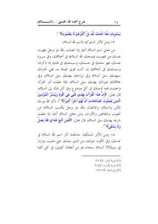 ‫ﺍﳊﺴﲎ‬ ‫ﺍﷲ‬ ‫ﺃﲰﺎﺀ‬ ‫ﺷﺮﺡ‬) ..‫ﺍﻟﺴــﻼﻡ‬( ٢٤
‫ﻳ‬‫ﹺ‬‫ﻮ‬‫ﺘ‬‫ﺴ‬‫ﻳ‬‫ﹶ‬‫ﻥ‬‫ﻮ‬‫ﻤ‬‫ﹶ‬‫ﻠ‬‫ﻌ‬‫ﻳ‬ ‫ﹶﺎ‬‫ﻟ‬ ‫ﻢ‬‫ﻫ‬‫ﺮ‬‫ﹶ‬‫ﺜ‬‫ﹾ‬‫ﻛ‬‫ﹶ‬‫ﺃ‬ ‫ﹾ‬‫ﻞ‬‫ﺑ‬ ‫ﻪ‬‫ﱠ‬‫ﻠ‬‫ﻟ‬ ‫ﺪ‬‫ﻤ‬‫ﺤ‬‫ﹾ‬‫ﻟ‬‫ﺍ‬ ‫ﹰﺎ‬‫ﻠ‬‫ﹶ‬‫ﺜ‬‫ﻣ‬ ‫ﻥ‬‫ﺎ‬)١(
.
٧-‫ﺍﻟﺴﻼﻡ‬ ‫ﺍﷲ‬ ‫ﻻﺳﻢ‬ ‫ﺍﻟﺴﻠﻮﻛﻴﺔ‬ ‫ﺍﻵﺛﺎﺭ‬ ‫ﻭﻣﻦ‬:
‫ﻃﻬﺮﺕ‬ ‫ﻭﺟﻞ‬ ‫ﻋﺰ‬ ‫ﺑﺎﷲ‬ ‫ﺍﺗﺼﻠﺖ‬ ‫ﺇﺫﺍ‬ ‫ﺃﻧﻚ‬ ‫ﺍﻟﺴﻼﻡ‬ ‫ﺍﺳﻢ‬ ‫ﻣﻌﺎﱐ‬ ‫ﻣﻦ‬
‫ﺳﺮﻳﺮﺓ‬ ‫ﻭﰲ‬ ،‫ﺃﺧﻼﻗﻚ‬ ‫ﰲ‬ ‫ﺍﻟﺴﻼﻣﺔ‬ ‫ﺍﷲ‬ ‫ﻓﻴﻤﻨﺤﻚ‬ ،‫ﺍﻟﻌﻴﻮﺏ‬ ‫ﻣﻦ‬ ‫ﻧﻔﺴﻚ‬
‫ﻗﻠ‬ ‫ﰲ‬ ‫ﻭﺳﻴﺴﻠﻤﻚ‬ ،‫ﺟﺴﻤﻚ‬ ‫ﰲ‬ ‫ﺳﻠﻤﻚ‬ ‫ﻓﻬﻮ‬ ،‫ﻧﻔﺴﻚ‬،‫ﺫﻛﺮﺗﻪ‬ ‫ﺇﺫﺍ‬ ‫ﺒﻚ‬
‫ﲡﺎﺭﺗﻚ‬ ‫ﻓﻔﻲ‬ ،‫ﺑﻪ‬ ‫ﺍﻟﺼﻠﺔ‬ ‫ﻗﻮﻱ‬ ‫ﻛﻨﺖ‬ ‫ﺇﻥ‬ ‫ﺃﺧﻼﻗﻚ‬ ‫ﰲ‬ ‫ﻭﺳﻴﺴﻠﻤﻚ‬
‫ﻭﰲ‬ ،‫ﺍﻟﺴﻼﻡ‬ ‫ﺳﺒﻞ‬ ‫ﻳﻬﺪﻳﻚ‬ ‫ﺯﻭﺍﺟﻚ‬ ‫ﻭﰲ‬ ‫ﺍﻟﺴﻼﻡ‬ ‫ﺳﺒﻞ‬ ‫ﺳﻴﻬﺪﻳﻚ‬
‫ﺍﻟﻘﺮﺁﻥ‬ ‫ﺃﻣﺮ‬ ‫ﻃﺒﻘﺖ‬ ‫ﻓﺈﺫﺍ‬ ،‫ﺍﻟﺴﻼﻡ‬ ‫ﺳﺒﻞ‬ ‫ﻳﻬﺪﻳﻚ‬ ‫ﲜﲑﺍﻧﻚ‬ ‫ﻋﻼﻗﺎﺗﻚ‬
،‫ﺍﻟﺴﻼﻡ‬ ‫ﺇﱃ‬ ‫ﺷﺄﻥ‬ ‫ﻛﻞ‬ ‫ﻭﰲ‬ ‫ﻣﻮﺿﻮﻉ‬ ‫ﻛﻞ‬ ‫ﰲ‬ ‫ﺃﻭﺻﻠﻚ‬ ‫ﻴﻪ‬ ‫ﻭﺍﺟﺘﻨﺒﺖ‬
‫ﺗﻌﺎﱃ‬ ‫ﻗﺎﻝ‬:َ‫ﺁ‬‫ﺮ‬‫ﹸ‬‫ﻘ‬‫ﹾ‬‫ﻟ‬‫ﺍ‬ ‫ﹶﺍ‬‫ﺬ‬‫ﻫ‬ ‫ﱠ‬‫ﻥ‬‫ﹺ‬‫ﺇ‬‫ﲔ‬‫ﹺ‬‫ﻨ‬‫ﻣ‬‫ﺆ‬‫ﻤ‬‫ﹾ‬‫ﻟ‬‫ﺍ‬ ‫ﺮ‬‫ﺸ‬‫ﺒ‬‫ﻳ‬‫ﻭ‬ ‫ﻡ‬‫ﻮ‬‫ﹾ‬‫ﻗ‬‫ﹶ‬‫ﺃ‬ ‫ﻲ‬‫ﻫ‬ ‫ﻲ‬‫ﺘ‬‫ﱠ‬‫ﻠ‬‫ﻟ‬ ‫ﻱ‬‫ﺪ‬‫ﻬ‬‫ﻳ‬ ‫ﹶ‬‫ﻥ‬
‫ﺍ‬‫ﲑ‬‫ﹺ‬‫ﺒ‬‫ﹶ‬‫ﻛ‬ ‫ﺍ‬‫ﺮ‬‫ﺟ‬‫ﹶ‬‫ﺃ‬ ‫ﻢ‬‫ﻬ‬‫ﹶ‬‫ﻟ‬ ‫ﱠ‬‫ﻥ‬‫ﹶ‬‫ﺃ‬ ‫ﺕ‬‫ﺎ‬‫ﺤ‬‫ﻟ‬‫ﺎ‬‫ﺼ‬‫ﺍﻟ‬ ‫ﹶ‬‫ﻥ‬‫ﹸﻮ‬‫ﻠ‬‫ﻤ‬‫ﻌ‬‫ﻳ‬ ‫ﻦ‬‫ﻳ‬‫ﺬ‬‫ﱠ‬‫ﻟ‬‫ﺍ‬)٢(
‫ﻳﻮﺭﺙ‬ ‫ﺍﷲ‬ ‫ﺫﻛﺮ‬ ،
‫ﻣﻦ‬ ‫ﺍﻟﺴﻼﻣﺔ‬ ‫ﻳﻜﺴﺐ‬ ‫ﻭﺟﻞ‬ ‫ﻋﺰ‬ ‫ﺑﺎﷲ‬ ‫ﻭﺍﻻﺗﺼﺎﻝ‬ ،‫ﻭﺍﻟﺴﻼﻡ‬ ‫ﺍﻷﻣﻦ‬
‫ﻃﺒﻘﺖ‬ ‫ﺇﺫﺍ‬ ‫ﺃﻧﻚ‬ ‫ﺍﻟﺴﻼﻡ‬ ‫ﻣﻌﺎﱐ‬ ‫ﻭﻣﻦ‬ ،‫ﻭﺍﻷﺩﺭﺍﻥ‬ ‫ﻭﺍﻟﻨﻘﺎﺋﺺ‬ ‫ﺍﻟﻌﻴﻮﺏ‬
‫ﺷ‬‫ﺗﻌﺎﱃ‬ ‫ﻗﺎﻝ‬ ،‫ﺍﻟﺴﻼﻡ‬ ‫ﺳﺒﻞ‬ ‫ﻳﻬﺪﻳﻚ‬ ‫ﺮﻋﻪ‬:‫ﱡ‬‫ﻞ‬‫ﻀ‬‫ﻳ‬ ‫ﹶﺎ‬‫ﻠ‬‫ﹶ‬‫ﻓ‬ ‫ﻱ‬‫ﺍ‬‫ﺪ‬‫ﻫ‬ ‫ﻊ‬‫ﺒ‬‫ﺗ‬‫ﺍ‬ ‫ﹺ‬‫ﻦ‬‫ﻤ‬‫ﹶ‬‫ﻓ‬
‫ﹶﻰ‬‫ﻘ‬‫ﺸ‬‫ﻳ‬ ‫ﹶﺎ‬‫ﻟ‬‫ﻭ‬)٣(
.
٨-‫ﺍﳌﺴﻠﻜﻴﺔ‬ ‫ﺍﻵﺛﺎﺭ‬ ‫ﻭﻣﻦ‬:‫ﰲ‬ ‫ﺍﻟﺴﻼﻡ‬ ‫ﺍﷲ‬ ‫ﺍﺳﻢ‬ ‫ﺁﺛﺎﺭ‬ ‫ﻣﺸﺎﻫﺪﺓ‬
‫ﺑﺘﻮﺍﺯﻥ‬ ‫ﻣﺸﻴﺖ‬ ‫ﺣﱴ‬ ‫ﺳﻠﻤﻚ‬ ‫ﺍﻟﺬﻱ‬ ‫ﻣﻦ‬ ،‫ﺣﻮﻟﻚ‬ ‫ﺍﻟﻜﻮﻥ‬ ‫ﻭﰲ‬ ،‫ﻧﻔﺴﻚ‬
‫ﺳﲑﻙ؟‬ ‫ﰲ‬!!‫ﻛﻠﻴﺔ‬ ‫ﻛﻞ‬ ‫ﰲ‬ ،‫ﻛﻠﻴﺘﲔ‬ ‫ﺃﻋﻄﺎﻙ‬ ‫ﻣﻦ‬ ‫ﻫﻮ‬ ‫ﺳﺒﺤﺎﻧﻪ‬ ‫ﺍﻟﺴﻼﻡ‬
(١)‫ﺍﻟﺰﻣﺮ‬ ‫ﺳﻮﺭﺓ‬:‫ﺍﻵﻳﺔ‬٢٩.
(٢)‫ﺍﻹﺳﺮﺍﺀ‬ ‫ﺳﻮﺭﺓ‬:‫ﺍﻵﻳﺔ‬٩.
(٣)‫ﻃﻪ‬ ‫ﺳﻮﺭﺓ‬:‫ﺍﻵﻳﺔ‬١٢٣.
 