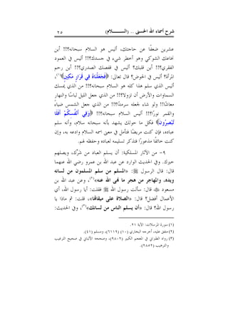 ‫ﺍﳊﺴﲎ‬ ‫ﺍﷲ‬ ‫ﺃﲰﺎﺀ‬ ‫ﺷﺮﺡ‬) ..‫ﺍﻟﺴــﻼﻡ‬(٢٥
‫ﻋﺸﺮ‬‫ﺳﺒﺤﺎﻧﻪ؟‬ ‫ﺍﻟﺴﻼﻡ‬ ‫ﻫﻮ‬ ‫ﺃﻟﻴﺲ‬ ،‫ﺣﺎﺟﺘﻚ‬ ‫ﻋﻦ‬ ‫ﹰﺎ‬‫ﻔ‬‫ﺿﻌ‬ ‫ﻳﻦ‬!!‫ﺃﻳﻦ‬
‫ﺟﺴﺪﻙ؟‬ ‫ﰲ‬ ‫ﺷﻲﺀ‬ ‫ﺃﺧﻄﺮ‬ ‫ﻭﻫﻮ‬ ‫ﺍﻟﺸﻮﻛﻲ‬ ‫ﳔﺎﻋﻚ‬!!‫ﺍﻟﻌﻤﻮﺩ‬ ‫ﰲ‬ ‫ﺃﻟﻴﺲ‬
‫ﺍﻟﻔﻘﺮﻱ؟‬!!‫ﺍﻟﺼﺪﺭﻱ؟‬ ‫ﻗﻔﺼﻚ‬ ‫ﰲ‬ ‫ﺃﻟﻴﺲ‬ ‫ﻗﻠﺒﻚ؟‬ ‫ﺃﻳﻦ‬!!‫ﺭﺣﻢ‬ ‫ﺃﻳﻦ‬
‫ﺗﻌﺎﱃ‬ ‫ﻗﺎﻝ‬ ‫ﺍﳊﻮﺽ؟‬ ‫ﰲ‬ ‫ﺃﻟﻴﺲ‬ ‫ﺍﳌﺮﺃﺓ؟‬:‫ﹴ‬‫ﲔ‬‫ﻜ‬‫ﻣ‬ ‫ﹴ‬‫ﺭ‬‫ﺍ‬‫ﺮ‬‫ﹶ‬‫ﻗ‬ ‫ﻲ‬‫ﻓ‬ ‫ﻩ‬‫ﺎ‬‫ﻨ‬‫ﹾ‬‫ﻠ‬‫ﻌ‬‫ﺠ‬‫ﹶ‬‫ﻓ‬)١(
،
‫ﺍﻟﺴﻼﻡ‬ ‫ﻫﻮ‬ ‫ﻛﻠﻪ‬ ‫ﻫﺬﺍ‬ ‫ﺳﻠﻢ‬ ‫ﺍﻟﺬﻱ‬ ‫ﺃﻟﻴﺲ‬‫ﺳﺒﺤﺎﻧﻪ؟‬!!‫ﳝﺴﻚ‬ ‫ﺍﻟﺬﻱ‬ ‫ﻣﻦ‬
‫ﺗﺰﻭﻻ؟‬ ‫ﺃﻥ‬ ‫ﻭﺍﻷﺭﺽ‬ ‫ﺍﻟﺴﻤﺎﻭﺍﺕ‬!!‫ﻭﺍﻟﻨﻬﺎﺭ‬ ‫ﺎ‬‫ﺳ‬‫ﻟﺒﺎ‬ ‫ﺍﻟﻠﻴﻞ‬ ‫ﺟﻌﻞ‬ ‫ﺍﻟﺬﻱ‬ ‫ﻣﻦ‬
‫ﺎ‬‫ﺷ‬‫ﻣﻌﺎ‬!!‫ﺍ؟‬‫ﺪ‬‫ﺳﺮﻣ‬ ‫ﳉﻌﻠﻪ‬ ‫ﺷﺎﺀ‬ ‫ﻭﻟﻮ‬!!ً‫ﺀ‬‫ﺿﻴﺎ‬ ‫ﺍﻟﺸﻤﺲ‬ ‫ﺟﻌﻞ‬ ‫ﺍﻟﺬﻱ‬ ‫ﻣﻦ‬
‫ﺍ؟‬‫ﺭ‬‫ﻧﻮ‬ ‫ﻭﺍﻟﻘﻤﺮ‬!!‫ﺳﺒﺤﺎﻧﻪ؟‬ ‫ﺍﻟﺴﻼﻡ‬ ‫ﺃﻟﻴﺲ‬!!‫ﹶﺎ‬‫ﻠ‬‫ﹶ‬‫ﻓ‬‫ﹶ‬‫ﺃ‬ ‫ﻢ‬‫ﹸ‬‫ﻜ‬ِ‫ﺴ‬‫ﹸ‬‫ﻔ‬‫ﻧ‬‫ﹶ‬‫ﺃ‬ ‫ﻲ‬‫ﻓ‬‫ﻭ‬
‫ﹶ‬‫ﻥ‬‫ﻭ‬‫ﺮ‬‫ﺼ‬‫ﺒ‬‫ﺗ‬،‫ﺳﻼﻡ‬ ‫ﺳﺒﺤﺎﻧﻪ‬ ‫ﺑﺄﻧﻪ‬ ‫ﻳﺸﻬﺪ‬ ‫ﺣﻮﻟﻚ‬ ‫ﻣﺎ‬ ‫ﻓﻜﻞ‬‫ﺳﻠﻢ‬ ‫ﻭﺃﻧﻪ‬
‫ﻭﺇﻥ‬ ،‫ﺑﻪ‬ ‫ﻭﺍﺩﻋﻪ‬ ‫ﺍﻟﺴﻼﻡ‬ ‫ﺍﲰﻪ‬ ‫ﻣﻌﲎ‬ ‫ﰲ‬ ‫ﻓﺘﺄﻣﻞ‬ ‫ﺎ‬‫ﻀ‬‫ﻣﺮﻳ‬ ‫ﻛﻨﺖ‬ ‫ﻓﺈﻥ‬ ،‫ﻋﺒﺎﺩﻩ‬
‫ﳍﻢ‬ ‫ﻭﺣﻔﻈﻪ‬ ‫ﻟﻌﺒﺎﺩﻩ‬ ‫ﺗﺴﻠﻴﻤﻪ‬ ‫ﻓﺘﺬﻛﺮ‬ ‫ﺍ‬‫ﺭ‬‫ﻣﺬﻋﻮ‬ ‫ﹰﺎ‬‫ﻔ‬‫ﺧﺎﺋ‬ ‫ﻛﻨﺖ‬.
٩-‫ﺍﳌﺴﻠﻜﻴﺔ‬ ‫ﺍﻵﺛﺎﺭ‬ ‫ﻣﻦ‬:‫ﻙ‬‫ﺮ‬‫ﺷ‬ ‫ﻣﻦ‬ ‫ﺍﻟﻌﺒﺎﺩ‬ ‫ﻳﺴﻠﻢ‬ ‫ﺃﻥ‬،‫ﻭﻳﺼﻠﻬﻢ‬
‫ﺧﲑﻙ‬.‫ﻋﻨﻬﻤﺎ‬ ‫ﺍﷲ‬ ‫ﺭﺿﻲ‬ ‫ﻋﻤﺮﻭ‬ ‫ﺑﻦ‬ ‫ﺍﷲ‬ ‫ﻋﺒﺪ‬ ‫ﻋﻦ‬ ‫ﺍﻟﻮﺍﺭﺩ‬ ‫ﺍﳊﺪﻳﺚ‬ ‫ﻭﰲ‬
‫ﻗﺎﻝ‬:‫ﺍﻟﺮﺳﻮﻝ‬ ‫ﻗﺎﻝ‬:»‫ﻟﺴﺎﻧﻪ‬ ‫ﻣﻦ‬ ‫ﺍﳌﺴﻠﻤﻮﻥ‬ ‫ﺳﻠﻢ‬ ‫ﻣﻦ‬ ‫ﺍﳌﺴﻠﻢ‬
‫ﻋﻨﻪ‬ ‫ﺍﷲ‬ ‫ﻰ‬ ‫ﻣﺎ‬ ‫ﻫﺠﺮ‬ ‫ﻣﻦ‬ ‫ﻭﺍﳌﻬﺎﺟﺮ‬ ،‫ﻭﻳﺪﻩ‬«)٢(
‫ﺑﻦ‬ ‫ﺍﷲ‬ ‫ﻋﺒﺪ‬ ‫ﻭﻋﻦ‬ ،
‫ﻣﺴﻌﻮﺩ‬‫ﻗﺎﻝ‬:‫ﺍﷲ‬ ‫ﺭﺳﻮﻝ‬ ‫ﺳﺄﻟﺖ‬‫ﻓﻘﻠﺖ‬:‫ﺃﻱ‬ ،‫ﺍﷲ‬ ‫ﺭﺳﻮﻝ‬ ‫ﺃﻳﺎ‬
‫ﻗﺎﻝ‬ ‫ﺃﻓﻀﻞ؟‬ ‫ﺍﻷﻋﻤﺎﻝ‬:»‫ﺎ‬‫ﻣﻴﻘﺎ‬ ‫ﻋﻠﻰ‬ ‫ﺍﻟﺼﻼﺓ‬«‫ﻗﻠﺖ‬ ،:‫ﻳﺎ‬ ‫ﻣﺎﺫﺍ‬ ‫ﰒ‬
‫ﻗﺎﻝ‬ ‫ﺍﷲ؟‬ ‫ﺭﺳﻮﻝ‬:»‫ﻟﺴﺎﻧﻚ‬ ‫ﻣﻦ‬ ‫ﺍﻟﻨﺎﺱ‬ ‫ﻳﺴﻠﻢ‬ ‫ﺃﻥ‬«)٣(
‫ﺍﳊﺪﻳ‬ ‫ﻭﰲ‬ ،‫ﺚ‬:
(١)‫ﺍﳌﺮﺳﻼﺕ‬ ‫ﺳﻮﺭﺓ‬:‫ﺍﻵﻳﺔ‬٢١.
(٢)‫ﺍﻟﺒﺨﺎﺭﻱ‬ ‫ﺃﺧﺮﺟﻪ‬ ،‫ﻋﻠﻴﻪ‬ ‫ﻣﺘﻔﻖ‬)١٠) (٦١١٩(‫ﻭﻣﺴﻠﻢ‬ ،)٤١.(
(٣)‫ﺍﻟﻜﺒﲑ‬ ‫ﺍﳌﻌﺠﻢ‬ ‫ﰲ‬ ‫ﺍﻟﻄﱪﺍﱐ‬ ‫ﺭﻭﺍﻩ‬)٩٨٠٢(‫ﰲ‬ ‫ﺍﻷﻟﺒﺎﱐ‬ ‫ﻭﺻﺤﺤﻪ‬ ،‫ﺍﻟﺘﺮﻏﻴﺐ‬ ‫ﺻﺤﻴﺢ‬
‫ﻭﺍﻟﺘﺮﻫﻴﺐ‬)٢٨٥٢.(
 