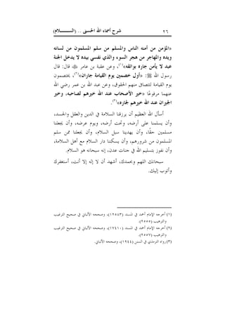 ‫ﺍﳊﺴﲎ‬ ‫ﺍﷲ‬ ‫ﺃﲰﺎﺀ‬ ‫ﺷﺮﺡ‬) ..‫ﺍﻟﺴــﻼﻡ‬( ٢٦
»‫ﻟﺴﺎﻧﻪ‬ ‫ﻣﻦ‬ ‫ﺍﳌﺴﻠﻤﻮﻥ‬ ‫ﺳﻠﻢ‬ ‫ﻣﻦ‬ ‫ﻭﺍﳌﺴﻠﻢ‬ ‫ﺍﻟﻨﺎﺱ‬ ‫ﺃﻣﻨﻪ‬ ‫ﻣﻦ‬ ‫ﺍﳌﺆﻣﻦ‬
‫ﺍﳉﻨﺔ‬ ‫ﻳﺪﺧﻞ‬ ‫ﻻ‬ ‫ﺑﻴﺪﻩ‬ ‫ﻧﻔﺴﻲ‬ ‫ﻭﺍﻟﺬﻱ‬ ‫ﺍﻟﺴﻮﺀ‬ ‫ﻫﺠﺮ‬ ‫ﻣﻦ‬ ‫ﻭﺍﳌﻬﺎﺟﺮ‬ ‫ﻭﻳﺪﻩ‬
‫ﺑﻮﺍﺋﻘﻪ‬ ‫ﺟﺎﺭﻩ‬ ‫ﻳﺄﻣﻦ‬ ‫ﻻ‬ ‫ﻋﺒﺪ‬«)١(
‫ﻋﺎﻣﺮ‬ ‫ﺑﻦ‬ ‫ﻋﻘﺒﺔ‬ ‫ﻭﻋﻦ‬ ،‫ﻗﺎﻝ‬:‫ﻗﺎﻝ‬
‫ﺍﷲ‬ ‫ﺭﺳﻮﻝ‬:»‫ﺟﺎﺭﺍﻥ‬ ‫ﺍﻟﻘﻴﺎﻣﺔ‬ ‫ﻳﻮﻡ‬ ‫ﺧﺼﻤﲔ‬ ‫ﺃﻭﻝ‬«)٢(
‫ﳜﺘﺼﻤﻮﻥ‬ ،
‫ﺍﳊﻘ‬ ‫ﻣﻨﻬﻢ‬ ‫ﻟﺘﺘﺼﺎﰱ‬ ‫ﺍﻟﻘﻴﺎﻣﺔ‬ ‫ﻳﻮﻡ‬‫ﺍﷲ‬ ‫ﺭﺿﻲ‬ ‫ﻋﻤﺮ‬ ‫ﺑﻦ‬ ‫ﺍﷲ‬ ‫ﻋﺒﺪ‬ ‫ﻭﻋﻦ‬ ،‫ﻮﻕ‬
‫ﺎ‬‫ﻋ‬‫ﻣﺮﻓﻮ‬ ‫ﻋﻨﻬﻤﺎ‬»‫ﻟﺼﺎﺣﺒﻪ‬ ‫ﺧﲑﻫﻢ‬ ‫ﺍﷲ‬ ‫ﻋﻨﺪ‬ ‫ﺍﻷﺻﺤﺎﺏ‬ ‫ﺧﲑ‬،‫ﻭﺧﲑ‬
‫ﳉﺎﺭﻩ‬ ‫ﺧﲑﻫﻢ‬ ‫ﺍﷲ‬ ‫ﻋﻨﺪ‬ ‫ﺍﳉﲑﺍﻥ‬«)٣(
.
،‫ﻭﺍﳉﺴﺪ‬ ‫ﻭﺍﻟﻌﻘﻞ‬ ‫ﺍﻟﺪﻳﻦ‬ ‫ﰲ‬ ‫ﺍﻟﺴﻼﻣﺔ‬ ‫ﻳﺮﺯﻗﻨﺎ‬ ‫ﺃﻥ‬ ‫ﺍﻟﻌﻈﻴﻢ‬ ‫ﺍﷲ‬ ‫ﺃﺳﺄﻝ‬
‫ﳚﻌﻠﻨﺎ‬ ‫ﻭﺃﻥ‬ ،‫ﻋﺮﺿﻪ‬ ‫ﻭﻳﻮﻡ‬ ،‫ﺃﺭﺿﻪ‬ ‫ﻭﲢﺖ‬ ،‫ﺃﺭﺿﻪ‬ ‫ﻋﻠﻰ‬ ‫ﻳﺴﻠﻤﻨﺎ‬ ‫ﻭﺃﻥ‬
‫ﻳﻬﺪﻳ‬ ‫ﻭﺃﻥ‬ ،‫ﹰﺎ‬‫ﻘ‬‫ﺣ‬ ‫ﻣﺴﻠﻤﲔ‬‫ﺳﻠﻢ‬ ‫ﳑﻦ‬ ‫ﳚﻌﻠﻨﺎ‬ ‫ﻭﺃﻥ‬ ،‫ﺍﻟﺴﻼﻡ‬ ‫ﺳﺒﻞ‬ ‫ﻨﺎ‬
،‫ﺍﻟﺴﻼﻣﺔ‬ ‫ﺃﻫﻞ‬ ‫ﻣﻊ‬ ‫ﺍﻟﺴﻼﻡ‬ ‫ﺩﺍﺭ‬ ‫ﻳﺴﻜﻨﻨﺎ‬ ‫ﻭﺃﻥ‬ ،‫ﺷﺮﻭﺭﻫﻢ‬ ‫ﻣﻦ‬ ‫ﺍﳌﺴﻠﻤﻮﻥ‬
‫ﺍﻟﺴﻼﻡ‬ ‫ﻫﻮ‬ ‫ﺳﺒﺤﺎﻧﻪ‬ ‫ﺇﻧﻪ‬ ،‫ﻋﺪﻥ‬ ‫ﺟﻨﺎﺕ‬ ‫ﰲ‬ ‫ﺍﷲ‬ ‫ﺑﺘﺴﻠﻴﻢ‬ ‫ﻧﻔﻮﺯ‬ ‫ﻭﺃﻥ‬.
‫ﻭﲝﻤﺪﻙ‬ ‫ﺍﻟﻠﻬﻢ‬ ‫ﺳﺒﺤﺎﻧﻚ‬،‫ﺃﻧﺖ‬ ‫ﺇﻻ‬ ‫ﺇﻟﻪ‬ ‫ﻻ‬ ‫ﺃﻥ‬ ‫ﺃﺷﻬﺪ‬،‫ﺃﺳﺘﻐﻔﺮﻙ‬
‫ﺇﻟﻴﻚ‬ ‫ﻭﺃﺗﻮﺏ‬.
(١)‫ﺍﳌﺴﻨﺪ‬ ‫ﰲ‬ ‫ﺃﲪﺪ‬ ‫ﺍﻹﻣﺎﻡ‬ ‫ﺃﺧﺮﺟﻪ‬)١٢٥٨٣(‫ﺍﻟﺘﺮﻏﻴﺐ‬ ‫ﺻﺤﻴﺢ‬ ‫ﰲ‬ ‫ﺍﻷﻟﺒﺎﱐ‬ ‫ﻭﺻﺤﺤﻪ‬ ،
‫ﻭﺍﻟﺘﺮﻫﻴﺐ‬)٢٥٥٥.(
(٢)‫ﺍﳌﺴﻨﺪ‬ ‫ﰲ‬ ‫ﺃﲪﺪ‬ ‫ﺍﻹﻣﺎﻡ‬ ‫ﺃﺧﺮﺟﻪ‬)١٧٤١٠(‫ﺍﻟﺘﺮﻏﻴﺐ‬ ‫ﺻﺤﻴﺢ‬ ‫ﰲ‬ ‫ﺍﻷﻟﺒﺎﱐ‬ ‫ﻭﺻﺤﺤﻪ‬ ،
‫ﻭﺍﻟﺘﺮﻫﻴﺐ‬)٢٥٥٧.(
(٣)‫ﺍﻟﺴﻨﻦ‬ ‫ﰲ‬ ‫ﺍﻟﺘﺮﻣﺬﻱ‬ ‫ﺭﻭﺍﻩ‬)١٩٤٤(‫ﺍﻷﻟﺒﺎﱐ‬ ‫ﻭﺻﺤﺤﻪ‬ ،.
 