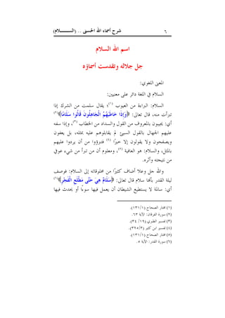 ‫ﺍﳊﺴﲎ‬ ‫ﺍﷲ‬ ‫ﺃﲰﺎﺀ‬ ‫ﺷﺮﺡ‬) ..‫ﺍﻟﺴــﻼﻡ‬( ٦
‫ﺍﻟﺴﻼﻡ‬ ‫ﺍﷲ‬ ‫ﺍﺳﻢ‬
‫ﺃﲰﺎﺅﻩ‬ ‫ﻭﺗﻘﺪﺳﺖ‬ ‫ﺟﻼﻟﻪ‬ ‫ﺟﻞ‬
‫ﺍﻟﻠﻐﻮﻱ‬ ‫ﺍﳌﻌﲎ‬:
‫ﻣﻌﻨﻴﲔ‬ ‫ﻋﻠﻰ‬ ‫ﺩﺍﺋﺮ‬ ‫ﺍﻟﻠﻐﺔ‬ ‫ﰲ‬ ‫ﺍﻟﺴﻼﻡ‬:
‫ﺍﻟﺴﻼﻡ‬:‫ﺍﻟﻌﻴﻮﺏ‬ ‫ﻣﻦ‬ ‫ﺍﻟﱪﺍﺀﺓ‬)١(
‫ﺍﻟﺸﺮ‬ ‫ﻣﻦ‬ ‫ﺳﻠﻤﺖ‬ ‫ﻳﻘﺎﻝ‬ ‫؛‬‫ﻙ‬‫ﺇﺫﺍ‬
‫ﺗﻌﺎﱃ‬ ‫ﻗﺎﻝ‬ ،‫ﻣﻨﻪ‬ ‫ﺗﱪﺃﺕ‬:‫ﺎ‬‫ﻣ‬‫ﹶﺎ‬‫ﻠ‬‫ﺳ‬ ‫ﹸﻮﺍ‬‫ﻟ‬‫ﹶﺎ‬‫ﻗ‬ ‫ﹶ‬‫ﻥ‬‫ﹸﻮ‬‫ﻠ‬‫ﻫ‬‫ﺎ‬‫ﺠ‬‫ﹾ‬‫ﻟ‬‫ﺍ‬ ‫ﻢ‬‫ﻬ‬‫ﺒ‬‫ﹶ‬‫ﻃ‬‫ﺎ‬‫ﺧ‬ ‫ﹶﺍ‬‫ﺫ‬‫ﹺ‬‫ﺇ‬‫ﻭ‬)٢(
‫ﺃﻱ‬:‫ﺍﳋﻄﺎﺏ‬ ‫ﻣﻦ‬ ‫ﻭﺍﻟﺴﺪﺍﺩ‬ ‫ﺍﻟﻘﻮﻝ‬ ‫ﻣﻦ‬ ‫ﺑﺎﳌﻌﺮﻭﻑ‬ ‫ﳚﻴﺒﻮﻥ‬)٣(
‫ﺳﻔﻪ‬ ‫ﻭﺇﺫﺍ‬ ،
‫ﲟﺜﻠﻪ‬ ‫ﻋﻠﻴﻪ‬ ‫ﻳﻘﺎﺑﻠﻮﻫﻢ‬ ‫ﱂ‬ ‫ﺍﻟﺴﻴﺊ‬ ‫ﺑﺎﻟﻘﻮﻝ‬ ‫ﺍﳉﻬﺎﻝ‬ ‫ﻋﻠﻴﻬﻢ‬،‫ﻳﻌﻔﻮﻥ‬ ‫ﺑﻞ‬
‫ﺍ‬‫ﲑ‬‫ﺧ‬ ‫ﺇﻻ‬ ‫ﻳﻘﻮﻟﻮﻥ‬ ‫ﻭﻻ‬ ‫ﻭﻳﺼﻔﺤﻮﻥ‬)٤(
‫ﻋﻠﻴﻬﻢ‬ ‫ﻳﺮﺩﻭﺍ‬ ‫ﺃﻥ‬ ‫ﻣﻦ‬ ‫ﻓﺘﱪﺅﻭﺍ‬
‫ﻭﺍﻟﺴﻼﻡ‬ ،‫ﺑﺎﳌﺜﻞ‬:‫ﺍﻟﻌﺎﻓﻴﺔ‬ ‫ﻫﻮ‬)٥(
‫ﻋﻮﰲ‬ ‫ﺷﻲﺀ‬ ‫ﻣﻦ‬ ‫ﺗﱪﺃ‬ ‫ﻣﻦ‬ ‫ﺃﻥ‬ ‫ﻭﻣﻌﻠﻮﻡ‬ ،
‫ﻧﺘﻴﺠﺘﻪ‬ ‫ﻣﻦ‬‫ﻭﺃﺛﺮﻩ‬.
‫ﺍﻟﺴﻼﻡ‬ ‫ﺇﱃ‬ ‫ﳐﻠﻮﻗﺎﺗﻪ‬ ‫ﻣﻦ‬ ‫ﺍ‬‫ﲑ‬‫ﻛﺜ‬ ‫ﺃﺿﺎﻑ‬ ‫ﻭﻋﻼ‬ ‫ﺟﻞ‬ ‫ﻭﺍﷲ‬:‫ﻓﻮﺻﻒ‬
‫ﺗﻌﺎﱃ‬ ‫ﻗﺎﻝ‬ ‫ﺳﻼﻡ‬ ‫ﺎ‬‫ﺑﺄ‬ ‫ﺍﻟﻘﺪﺭ‬ ‫ﻟﻴﻠﺔ‬:‫ﹺ‬‫ﺮ‬‫ﺠ‬‫ﹶ‬‫ﻔ‬‫ﹾ‬‫ﻟ‬‫ﺍ‬ ‫ﹺ‬‫ﻊ‬‫ﹶ‬‫ﻠ‬‫ﹾ‬‫ﻄ‬‫ﻣ‬ ‫ﻰ‬‫ﺘ‬‫ﺣ‬ ‫ﻲ‬‫ﻫ‬ ‫ﻡ‬‫ﹶﺎ‬‫ﻠ‬‫ﺳ‬)٦(
‫ﺃﻱ‬:‫ﻓﻴﻬﺎ‬ ‫ﳛﺪﺙ‬ ‫ﺃﻭ‬ ‫ًﺍ‬‫ﺀ‬‫ﺳﻮ‬ ‫ﻓﻴﻬﺎ‬ ‫ﻳﻌﻤﻞ‬ ‫ﺃﻥ‬ ‫ﺍﻟﺸﻴﻄﺎﻥ‬ ‫ﻳﺴﺘﻄﻴﻊ‬ ‫ﻻ‬ ‫ﺳﺎﳌﺔ‬
(١)‫ﺍﻟﺼﺤﺎﺡ‬ ‫ﳐﺘﺎﺭ‬)١/١٣١.(
(٢)‫ﺍﻟﻔﺮﻗﺎ‬ ‫ﺳﻮﺭﺓ‬‫ﻥ‬:‫ﺍﻵﻳﺔ‬٦٣.
(٣)‫ﺍﻟﻄﱪﻱ‬ ‫ﺗﻔﺴﲑ‬)١٩/٣٤.(
(٤)‫ﻛﺜﲑ‬ ‫ﺍﺑﻦ‬ ‫ﺗﻔﺴﲑ‬)٣/٣٢٥.(
(٥)‫ﺍﻟﺼﺤﺎﺡ‬ ‫ﳐﺘﺎﺭ‬)١/١٣١.(
(٦)‫ﺍﻟﻘﺪﺭ‬ ‫ﺳﻮﺭﺓ‬:‫ﺍﻵﻳﺔ‬٥.
 