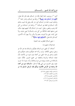 ‫ﺍﳊﺴﲎ‬ ‫ﺍﷲ‬ ‫ﺃﲰﺎﺀ‬ ‫ﺷﺮﺡ‬) ..‫ﺍﻟﺴــﻼﻡ‬(٧
‫ﺃﺫﻯ‬)١(
‫ﺍﷲ‬ ‫ﻗﺎﻝ‬ ‫ﻓﻘﺪ‬ ،‫ﺍﻟﺴﻼﻡ‬ ‫ﺩﺍﺭ‬ ‫ﺎ‬‫ﺑﺄ‬ ‫ﺎ‬‫ﻀ‬‫ﺃﻳ‬ ‫ﺍﳉﻨﺔ‬ ‫ﻭﻭﺻﻒ‬ ،‫ﺗﻌﺎﱃ‬:
‫ﻢ‬‫ﹺ‬‫ﻬ‬‫ﺑ‬‫ﺭ‬ ‫ﺪ‬‫ﻨ‬‫ﻋ‬ ‫ﹺ‬‫ﻡ‬‫ﹶﺎ‬‫ﻠ‬‫ﺴ‬‫ﺍﻟ‬ ‫ﺭ‬‫ﺍ‬‫ﺩ‬ ‫ﻢ‬‫ﻬ‬‫ﹶ‬‫ﻟ‬)٢(
‫ﺍﻟﺴﻼﻡ‬ ‫ﻫﻮ‬ ‫ﻭﺍﷲ‬ ،،‫ﺍﳉﻨﺔ‬ ‫ﻭﺍﻟﺪﺍﺭ‬)٣(
،
‫ﺃﻱ‬ ،‫ﺍﻟﺴﻼﻡ‬ ‫ﺩﺍﺭ‬ ‫ﺍﳉﻨﺔ‬ ‫ﲰﻴﺖ‬ ‫ﻭﻟﺬﻟﻚ‬:‫ﺑﺬﻟﻚ‬ ‫ﲰﻴﺖ‬ ‫ﺇﳕﺎ‬ ‫ﻭﻗﻴﻞ‬ ،‫ﺍﷲ‬ ‫ﺩﺍﺭ‬
‫ﻷﻥ‬:‫ﺍﻟﺴﻼﻣﺔ‬ ‫ﻫﻮ‬ ‫ﺍﻟﻠﻐﺔ‬ ‫ﰲ‬ ‫ﺍﻟﺴﻼﻡ‬)٤(
‫ﻛﻞ‬ ‫ﻣﻦ‬ ‫ﺍﻟﺴﻼﻣﺔ‬ ‫ﺩﺍﺭ‬ ‫ﻭﺍﳉﻨﺔ‬ ،
‫ﻭﻗﻴﻞ‬ ،‫ﻭﻧﻘﺺ‬ ‫ﻭﻋﻴﺐ‬ ‫ﺁﻓﺔ‬:‫ﲢ‬ ‫ﻷﻥ‬ ‫ﺍﻟﺴﻼﻡ‬ ‫ﺩﺍﺭ‬ ‫ﲰﻴﺖ‬،‫ﺳﻼﻡ‬ ‫ﻓﻴﻬﺎ‬ ‫ﻴﺘﻬﻢ‬
‫ﻭﻻ‬ ،‫ﺷﺒﺎﺑﻪ‬ ‫ﻳﻔﲎ‬ ‫ﻻ‬ ‫ﺑﺎﻟﺴﻼﻡ‬ ‫ﺑﺎﺏ‬ ‫ﻛﻞ‬ ‫ﻣﻦ‬ ‫ﺍﳌﻼﺋﻜﺔ‬ ‫ﺗﻠﻘﺘﻪ‬ ‫ﺩﺧﻠﻬﺎ‬ ‫ﻓﻤﻦ‬
،‫ﺍﻵﺑﺪﻳﻦ‬ ‫ﺃﺑﺪ‬ ‫ﻳﻬﺮﻡ‬ ‫ﻭﻻ‬ ‫ﻳﻴﺄﺱ‬ ‫ﻭﻻ‬ ‫ﻳﻨﻌﻢ‬ ،‫ﳝﻮﺕ‬ ‫ﻭﻻ‬ ‫ﳛﲕ‬ ،‫ﺛﻴﺎﺑﻪ‬ ‫ﺗﺒﻠﻰ‬
‫ﺗﻌﺎﱃ‬ ‫ﺍﷲ‬ ‫ﻗﺎﻝ‬ ‫ﻛﻤﺎ‬:‫ﻡ‬‫ﹶﺎ‬‫ﻠ‬‫ﺳ‬ ‫ﺎ‬‫ﻬ‬‫ﻴ‬‫ﻓ‬ ‫ﻢ‬‫ﻬ‬‫ﺘ‬‫ﻴ‬‫ﺤ‬‫ﺗ‬)٥(
.
-‫ﺍﻟﺘﺤﻴﺔ‬ ‫ﻋﻨﺪ‬ ‫ﺍﳌﻄﻠﻮﺏ‬ ‫ﺍﻟﺴﻼﻡ‬ ‫ﻣﻌﲎ‬:
‫ﻣﺸﻬﻮﺭﺍﻥ‬ ‫ﻗﻮﻻﻥ‬ ‫ﻓﻴﻪ‬:
‫ﺃﺣﺪﳘﺎ‬:‫ﻋﺰ‬ ‫ﺍﷲ‬ ‫ﻫﻮ‬ ‫ﻫﻨﺎ‬ ‫ﻭﺍﻟﺴﻼﻡ‬ ،‫ﻋﻠﻴﻜﻢ‬ ‫ﺍﻟﺴﻼﻡ‬ ‫ﺍﺳﻢ‬ ‫ﺍﳌﻌﲎ‬ ‫ﺃﻥ‬
‫ﺍﻟﻜﻼﻡ‬ ‫ﻭﻣﻌﲎ‬ ،‫ﻭﺟﻞ‬:‫ﻭﳓﻮ‬ ‫ﻋﻠﻴﻜﻢ‬ ‫ﻭﺣﻠﺖ‬ ‫ﻋﻠﻴﻜﻢ‬ ‫ﺍﲰﻪ‬ ‫ﺑﺮﻛﺔ‬ ‫ﻧﺰﻟﺖ‬
‫ﻷﻥ‬ ‫ﺍﻷﲰﺎﺀ؛‬ ‫ﻣﻦ‬ ‫ﻏﲑﻩ‬ ‫ﺩﻭﻥ‬ ‫ﺃﲰﺎﺋﻪ‬ ‫ﻣﻦ‬ ‫ﺍﳌﻌﲎ‬ ‫ﻫﺬﺍ‬ ‫ﰲ‬ ‫ﻭﺍﺧﺘﲑ‬ ،‫ﺫﻟﻚ‬
‫ﳜﱪﻩ‬ ‫ﻓﻜﺄﻧﻪ‬ ‫ﺍﻟﺸﺮﻭﺭ‬ ‫ﲨﻴﻊ‬ ‫ﻣﻦ‬ ‫ﻭﺍﻟﻌﺎﻓﻴﺔ‬ ‫ﻭﺍﻟﱪﺍﺀﺓ‬ ‫ﺍﻟﺴﻼﻣﺔ‬ ‫ﻣﻌﻨﺎﻩ‬
‫ﻣ‬ ‫ﻭﻳﺆﻣﻨﻪ‬ ،‫ﺟﺎﻧﺒﻪ‬ ‫ﻣﻦ‬ ‫ﺑﺎﻟﺴﻼﻣﺔ‬‫ﺣﺮﺏ‬ ‫ﻻ‬ ‫ﻟﻪ‬ ‫ﺳﻠﻢ‬ ‫ﻭﺃﻧﻪ‬ ،‫ﻭﻏﺎﺋﻠﺘﻪ‬ ‫ﺷﺮﻩ‬ ‫ﻦ‬
‫ﺍﻟﻨﱯ‬ ‫ﻋﻦ‬ ‫ﺍﳊﺪﻳﺚ‬ ‫ﻭﰲ‬ ،‫ﻋﻠﻴﻪ‬‫ﻗﺎﻝ‬ ‫ﺃﻧﻪ‬:»‫ﺃﲰﺎﺀ‬ ‫ﻣﻦ‬ ‫ﺍﺳﻢ‬ ‫ﺍﻟﺴﻼﻡ‬
‫ﻓﺈ‬ ‫ﺑﻴﻨﻜﻢ‬ ‫ﻓﺄﻓﺸﻮﻩ‬ ‫ﺍﻷﺭﺽ‬ ‫ﰲ‬ ‫ﻭﺿﻌﻪ‬ ‫ﺍﷲ‬‫ﻥ‬‫ﻣﺮ‬ ‫ﺇﺫﺍ‬ ‫ﺍﳌﺴﻠﻢ‬ ‫ﺍﻟﺮﺟﻞ‬
(١)‫ﻟﻠﺒﻴﻬﻘﻲ‬ ‫ﺍﻹﳝﺎﻥ‬ ‫ﺷﻌﺐ‬)٣٦٩٩.(
(٢)‫ﺍﻷﻧﻌﺎﻡ‬ ‫ﺳﻮﺭﺓ‬:‫ﺍﻵﻳﺔ‬١٢٧.
(٣)‫ﺍﻟﻄﱪﻱ‬ ‫ﺗﻔﺴﲑ‬)٨/٣٢.(
(٤)‫ﺍﻟﺼﺤﺎﺡ‬ ‫ﳐﺘﺎﺭ‬)١/١٣١.(
(٥)‫ﺇﺑﺮﺍﻫﻴﻢ‬ ‫ﺳﻮﺭﺓ‬:‫ﺍﻵﻳﺔ‬٢٣.
 