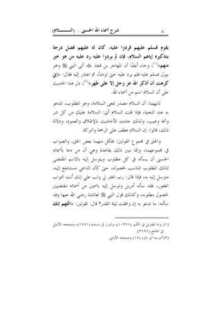 ‫ﺍﳊﺴﲎ‬ ‫ﺍﷲ‬ ‫ﺃﲰﺎﺀ‬ ‫ﺷﺮﺡ‬) ..‫ﺍﻟﺴــﻼﻡ‬( ٨
‫ﺩﺭﺟﺔ‬ ‫ﻓﻀﻞ‬ ‫ﻋﻠﻴﻬﻢ‬ ‫ﻟﻪ‬ ‫ﻛﺎﻥ‬ ،‫ﻋﻠﻴﻪ‬ ‫ﻓﺮﺩﻭﺍ‬ ‫ﻋﻠﻴﻬﻢ‬ ‫ﻓﺴﻠﻢ‬ ‫ﺑﻘﻮﻡ‬
‫ﺧﲑ‬ ‫ﻫﻮ‬ ‫ﻣﻦ‬ ‫ﻋﻠﻴﻪ‬ ‫ﺭﺩ‬ ‫ﻋﻠﻴﻪ‬ ‫ﻳﺮﺩﻭﺍ‬ ‫ﱂ‬ ‫ﻓﺈﻥ‬ ،‫ﺍﻟﺴﻼﻡ‬ ‫ﺇﻳﺎﻫﻢ‬ ‫ﺑﺘﺬﻛﲑﻩ‬
‫ﻣﻨﻬﻢ‬«)١(
‫ﻗﻨﻔﺬ‬ ‫ﺑﻦ‬ ‫ﺍﳌﻬﺎﺟﺮ‬ ‫ﺃﻥ‬ ‫ﺎ‬‫ﻀ‬‫ﺃﻳ‬ ‫ﻭﺟﺎﺀ‬ ،‫ﺍﻟﻨﱯ‬ ‫ﺃﺗﻰ‬‫ﻭﻫﻮ‬
‫ﻓﻘﺎﻝ‬ ‫ﺇﻟﻴﻪ‬ ‫ﺍﻋﺘﺬﺭ‬ ‫ﰒ‬ ،‫ﺗﻮﺿﺄ‬ ‫ﺣﱴ‬ ‫ﻋﻠﻴﻪ‬ ‫ﻳﺮﺩ‬ ‫ﻓﻠﻢ‬ ‫ﻋﻠﻴﻪ‬ ‫ﻓﺴﻠﻢ‬ ‫ﻳﺒﻮﻝ‬:»‫ﺇﱐ‬
‫ﻃﻬﺮ‬ ‫ﻋﻠﻰ‬ ‫ﺇﻻ‬ ‫ﻭﺟﻞ‬ ‫ﻋﺰ‬ ‫ﺍﷲ‬ ‫ﺃﺫﻛﺮ‬ ‫ﺃﻥ‬ ‫ﻛﺮﻫﺖ‬«)٢(
‫ﺍﳊﺪﻳﺚ‬ ‫ﻫﺬﺍ‬ ‫ﺩﻝ‬ ،
‫ﺍﷲ‬ ‫ﺃﲰﺎﺀ‬ ‫ﻣﻦ‬ ‫ﺍﺳﻢ‬ ‫ﺍﻟﺴﻼﻡ‬ ‫ﺃﻥ‬ ‫ﻋﻠﻰ‬.
‫ﺛﺎﻧﻴﻬﻤﺎ‬:‫ﺍﳌ‬ ‫ﻭﻫﻮ‬ ،‫ﺍﻟﺴﻼﻣﺔ‬ ‫ﲟﻌﲎ‬ ‫ﻣﺼﺪﺭ‬ ‫ﺍﻟﺴﻼﻡ‬ ‫ﺃﻥ‬‫ﺍﳌﺪﻋﻮ‬ ،‫ﻄﻠﻮﺏ‬
‫ﺃﻱ‬ ‫ﺍﻟﺴﻼﻡ‬ ‫ﻗﻠﺖ‬ ‫ﻓﺈﺫﺍ‬ ،‫ﺍﻟﺘﺤﻴﺔ‬ ‫ﻋﻨﺪ‬ ‫ﺑﻪ‬:‫ﺷﺮ‬ ‫ﻛﻞ‬ ‫ﻣﻦ‬ ‫ﻋﻠﻴﻚ‬ ‫ﺍﻟﺴﻼﻣﺔ‬
‫ﻭﺩﻻﻟﺔ‬ ،‫ﻭﺍﻟﻌﻤﻮﻡ‬ ‫ﺑﺎﻹﻃﻼﻕ‬ ‫ﺍﻷﺣﺎﺩﻳﺚ‬ ‫ﺟﺎﺀﺕ‬ ‫ﻭﻟﺬﻟﻚ‬ ،‫ﻭﻋﻴﺐ‬ ‫ﻭﺁﻓﺔ‬
‫ﻗﺎﻟﻮﺍ‬ ،‫ﺫﻟﻚ‬:‫ﻭﺍﻟﱪﻛﺔ‬ ‫ﺍﻟﺮﲪﺔ‬ ‫ﻋﻠﻰ‬ ‫ﻋﻄﻒ‬ ‫ﺍﻟﺴﻼﻡ‬ ‫ﺇﻥ‬.
‫ﺍﻟﻘﻮﻟﲔ‬ ‫ﳎﻤﻮﻉ‬ ‫ﰲ‬ ‫ﻭﺍﳊﻖ‬:‫ﻭﺍﻟﺼﻮﺍﺏ‬ ،‫ﺍﳊﻖ‬ ‫ﺑﻌﺾ‬ ‫ﻣﻨﻬﻤﺎ‬ ‫ﻓﻠﻜﻞ‬
‫ﺑﻘﺎ‬ ‫ﺫﻟﻚ‬ ‫ﻧﺒﲔ‬ ‫ﻭﺇﳕﺎ‬ ،‫ﳎﻤﻮﻋﻬﻤﺎ‬ ‫ﰲ‬‫ﺑﺄﲰﺎﺋﻪ‬ ‫ﺩﻋﺎ‬ ‫ﻣﻦ‬ ‫ﺃﻥ‬ ‫ﻭﻫﻲ‬ ‫ﻋﺪﺓ‬
‫ﺍﳌﻘﺘﻀﻰ‬ ‫ﺑﺎﻻﺳﻢ‬ ‫ﺇﻟﻴﻪ‬ ‫ﻭﻳﺘﻮﺳﻞ‬ ‫ﻣﻄﻠﻮﺏ‬ ‫ﻛﻞ‬ ‫ﰲ‬ ‫ﻳﺴﺄﻟﻪ‬ ‫ﺃﻥ‬ ‫ﺍﳊﺴﲎ‬
‫ﳊﺼﻮﻟﻪ‬ ‫ﺍﳌﻨﺎﺳﺐ‬ ‫ﺍﳌﻄﻠﻮﺏ‬ ‫ﻟﺬﻟﻚ‬،،‫ﺇﻟﻴﻪ‬ ‫ﻣﺴﺘﺸﻔﻊ‬ ‫ﺍﻟﺪﺍﻋﻲ‬ ‫ﻛﺄﻥ‬ ‫ﺣﱴ‬
‫ﻗﺎﻝ‬ ‫ﻓﺈﺫﺍ‬ ،‫ﺑﻪ‬ ‫ﺇﻟﻴﻪ‬ ‫ﻣﺘﻮﺳﻞ‬:‫ﺍﻟﺘﻮﺍﺏ‬ ‫ﺃﻧﺖ‬ ‫ﺇﻧﻚ‬ ‫ﻋﻠﻲ‬ ‫ﻭﺗﺐ‬ ‫ﱄ‬ ‫ﺍﻏﻔﺮ‬ ‫ﺭﺏ‬
‫ﻣﻘﺘﻀﻴﲔ‬ ‫ﺃﲰﺎﺋﻪ‬ ‫ﻣﻦ‬ ‫ﺑﺎﲰﲔ‬ ‫ﺇﻟﻴﻪ‬ ‫ﻭﺗﻮﺳﻞ‬ ‫ﺃﻣﺮﻳﻦ‬ ‫ﺳﺄﻟﻪ‬ ‫ﻓﻘﺪ‬ ،‫ﺍﻟﻐﻔﻮﺭ‬
‫ﺍﻟﻨﱯ‬ ‫ﻗﻮﻝ‬ ‫ﻭﻛﺬﻟﻚ‬ ،‫ﻣﻄﻠﻮﺑﻪ‬ ‫ﳊﺼﻮﻝ‬‫ﻭﻗﺪ‬ ‫ﻋﻨﻬﺎ‬ ‫ﺍﷲ‬ ‫ﺭﺿﻲ‬ ‫ﻟﻌﺎﺋﺸﺔ‬
‫ﺳﺄﻟﺘﻪ‬:‫ﻗﺎﻝ‬ ‫ﺍﻟﻘﺪﺭ؟‬ ‫ﻟﻴﻠﺔ‬ ‫ﻭﺍﻓﻘﺖ‬ ‫ﺇﻥ‬ ‫ﺑﻪ‬ ‫ﺗﺪﻋﻮ‬ ‫ﻣﺎ‬:‫ﺗﻘﻮﻟﲔ‬:»‫ﺇﻧﻚ‬ ‫ﺍﻟﻠﻬﻢ‬
(١)‫ﺍﻟﻜﺒﲑ‬ ‫ﰲ‬ ‫ﺍﻟﻄﱪﺍﱐ‬ ‫ﺭﻭﺍﻩ‬)١٠٣٩١(‫ﻣﺴﻨﺪﻩ‬ ‫ﰲ‬ ‫ﻭﺍﻟﺒﺰﺍﺭ‬ ،)١٧٧١(‫ﺍﻷﻟﺒﺎﱐ‬ ‫ﻭﺻﺤﺤﻪ‬ ،
‫ﺍﳉﺎﻣﻊ‬ ‫ﰲ‬)٣٦٩٧.(
(٢)‫ﺩﺍﻭﺩ‬ ‫ﺃﺑﻮ‬ ‫ﺃﺧﺮﺟﻪ‬)١٧(‫ﺍﻷﻟﺒﺎﱐ‬ ‫ﻭﺻﺤﺤﻪ‬.
 