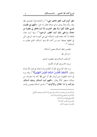 ‫ﺍﳊﺴﲎ‬ ‫ﺍﷲ‬ ‫ﺃﲰﺎﺀ‬ ‫ﺷﺮﺡ‬) ..‫ﺍﻟﺴــﻼﻡ‬(٩
‫ﻓ‬ ‫ﺍﻟﻌﻔﻮ‬ ‫ﲢﺐ‬ ‫ﻛﺮﱘ‬ ‫ﻋﻔﻮ‬‫ﺎ‬‫ﻋﲏ‬ ‫ﻋﻒ‬«)١(
‫ﻟﻠﺼﺪﻳﻖ‬ ‫ﻗﻮﻟﻪ‬ ‫ﻭﻛﺬﻟﻚ‬ ،
‫ﻟﻪ‬ ‫ﻓﻘﺎﻝ‬ ‫ﺻﻼﺗﻪ‬ ‫ﰲ‬ ‫ﺑﻪ‬ ‫ﻳﺪﻋﻮ‬ ً‫ﺀ‬‫ﺩﻋﺎ‬ ‫ﺳﺄﻟﻪ‬ ‫ﻭﻗﺪ‬:‫ﻗﻞ‬:»‫ﻇﻠﻤﺖ‬ ‫ﺇﱐ‬ ‫ﺍﻟﻠﻬﻢ‬
‫ﻭﻻ‬ ‫ﺍ‬‫ﲑ‬‫ﻛﺜ‬ ‫ﺎ‬‫ﻤ‬‫ﻇﻠ‬ ‫ﻧﻔﺴﻲ‬‫ﻣﻦ‬ ‫ﻣﻐﻔﺮﺓ‬ ‫ﱄ‬ ‫ﻓﺎﻏﻔﺮ‬ ‫ﺃﻧﺖ‬ ‫ﺇﻻ‬ ‫ﺍﻟﺬﻧﻮﺏ‬ ‫ﻳﻐﻔﺮ‬
‫ﺍﻟﺮﺣﻴﻢ‬ ‫ﺍﻟﻐﻔﻮﺭ‬ ‫ﺃﻧﺖ‬ ‫ﺇﻧﻚ‬ ‫ﻭﺍﺭﲪﲏ‬ ‫ﻋﻨﺪﻙ‬«)٢(
،‫ﻫﺬﺍ‬ ‫ﺛﺒﺖ‬ ‫ﻭﺇﺫﺍ‬ ،
‫ﺃﺗﻰ‬ ،‫ﺍﻟﺮﺟﻞ‬ ‫ﻋﻨﺪ‬ ‫ﻣﺎ‬ ‫ﺃﻫﻢ‬ ‫ﻫﻲ‬ ‫ﺍﻟﱵ‬ ‫ﺍﻟﺴﻼﻣﺔ‬ ‫ﻃﻠﺐ‬ ‫ﻣﻘﺎﻡ‬ ‫ﻛﺎﻥ‬ ‫ﳌﺎ‬ ‫ﻓﺎﳌﻘﺎﻡ‬
‫ﺑﻪ‬ ‫ﻳﻄﻠﺐ‬ ‫ﺍﻟﺬﻱ‬ ،‫ﺍﻟﺴﻼﻡ‬ ‫ﻭﻫﻮ‬ ‫ﺍﷲ‬ ‫ﺃﲰﺎﺀ‬ ‫ﻣﻦ‬ ‫ﺍﺳﻢ‬ ‫ﺑﺼﻴﻐﺔ‬ ‫ﻟﻔﻈﻬﺎ‬ ‫ﰲ‬
‫ﺍﻟﺴﻼﻣﺔ‬)٣(
.
‫ﺃﺣﺪﳘﺎ‬ ‫ﻣﻌﻨﻴﲔ‬ ‫ﺍﻟﺴﻼﻡ‬ ‫ﻟﻔﻆ‬ ‫ﻓﺘﻀﻤﻦ‬:
١(‫ﺍﷲ‬ ‫ﺫﻛﺮ‬.
٢(‫ﺍﳌﺴﻠﻢ‬ ‫ﻣﻘﺼﻮﺩ‬ ‫ﻭﻫﻮ‬ ‫ﺍﻟﺴﻼﻡ‬ ‫ﻃﻠﺐ‬.
‫ﺍﻟﻜﺮﱘ‬ ‫ﺍﻟﻘﺮﺁﻥ‬ ‫ﰲ‬ ‫ﺍﻻﺳﻢ‬ ‫ﻭﺭﻭﺩ‬:
‫ﺗﺒﺎﺭﻙ‬ ‫ﺍﷲ‬ ‫ﻗﻮﻝ‬ ‫ﰲ‬ ،‫ﻭﺍﺣﺪﺓ‬ ‫ﻣﺮﺓ‬ ‫ﺍﻟﻜﺮﱘ‬ ‫ﺍﻟﻘﺮﺁﻥ‬ ‫ﰲ‬ ‫ﺍﻻﺳﻢ‬ ‫ﻫﺬﺍ‬ ‫ﻭﺭﺩ‬
‫ﻭﺗﻌﺎﱃ‬:‫ﻦ‬‫ﻤ‬‫ﻴ‬‫ﻬ‬‫ﻤ‬‫ﹾ‬‫ﻟ‬‫ﺍ‬ ‫ﻦ‬‫ﻣ‬‫ﺆ‬‫ﻤ‬‫ﹾ‬‫ﻟ‬‫ﺍ‬ ‫ﻡ‬‫ﹶﺎ‬‫ﻠ‬‫ﺴ‬‫ﺍﻟ‬ ‫ﺱ‬‫ﻭ‬‫ﺪ‬‫ﹸ‬‫ﻘ‬‫ﹾ‬‫ﻟ‬‫ﺍ‬ ‫ﻚ‬‫ﻠ‬‫ﻤ‬‫ﹾ‬‫ﻟ‬‫ﺍ‬)٤(
‫ﻭﺭﺩ‬ ‫ﻭﻗﺪ‬ ،
‫ﺛﻮﺑﺎﻥ‬ ‫ﻋﻦ‬ ،‫ﺍﳌﻄﻬﺮﺓ‬ ‫ﺍﻟﺴﻨﺔ‬ ‫ﰲ‬‫ﺍﻟﻨﱯ‬ ‫ﺃﻥ‬‫ﻣﻦ‬ ‫ﺍﻧﺼﺮﻑ‬ ‫ﺇﺫﺍ‬ ‫ﻛﺎﻥ‬
‫ﻭﻗﺎﻝ‬ ‫ﹰﺎ‬‫ﺛ‬‫ﺛﻼ‬ ‫ﺍﺳﺘﻐﻔﺮ‬ ‫ﺻﻼﺗﻪ‬:»،‫ﺍﻟﺴﻼﻡ‬ ‫ﻭﻣﻨﻚ‬ ،‫ﺍﻟﺴﻼﻡ‬ ‫ﺃﻧﺖ‬ ‫ﺍﻟﻠﻬﻢ‬
‫ﺗﺒﺎﺭﻛ‬‫ﺖ‬‫ﻭﺍﻹﻛﺮﺍﻡ‬ ‫ﺍﳉﻼﻝ‬ ‫ﺫﺍ‬ ‫ﻳﺎ‬«)٥(
‫ﺇﺛﺒﺎﺕ‬ ‫ﻳﺘﻀﻤﻦ‬ ‫ﺍﻟﺴﻼﻡ‬ ‫ﻓﺎﺳﻢ‬ ،
(١)‫ﻣﺎﺟﺔ‬ ‫ﺍﺑﻦ‬ ‫ﺃﺧﺮﺟﻪ‬)٣٨٥٠(‫ﺍﻟﺘﺮﻣﺬﻱ‬ ،)٣٥١٣(‫ﺍﻷﻟﺒﺎﱐ‬ ‫ﻭﺻﺤﺤﻪ‬ ،.
(٢)‫ﺍﻟﺒﺨﺎﺭﻱ‬ ‫ﺃﺧﺮﺟﻪ‬)٧٩٩) (٥٩٦٧.(
(٣)‫ﺍﻟﻔﻮﺍﺋﺪ‬ ‫ﺑﺪﺍﺋﻊ‬)٢/٣٧٢.(
(٤)‫ﺍﳊﺸﺮ‬ ‫ﺳﻮﺭﺓ‬:‫ﺍﻵﻳﺔ‬٢٣.
(٥)‫ﻣﺴﻠﻢ‬ ‫ﺭﻭﺍﻩ‬)٥٩١.(
 