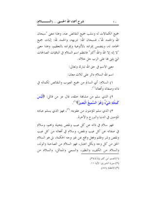 ‫ﺍﳊﺴﲎ‬ ‫ﺍﷲ‬ ‫ﺃﲰﺎﺀ‬ ‫ﺷﺮﺡ‬) ..‫ﺍﻟﺴــﻼﻡ‬( ١٠
‫ﻣﻌﲎ‬ ‫ﻭﻫﺬﺍ‬ ،‫ﻋﻨﻪ‬ ‫ﺍﻟﻨﻘﺎﺋﺺ‬ ‫ﲨﻴﻊ‬ ‫ﻭﺳﻠﺐ‬ ‫ﻟﻪ‬ ‫ﺍﻟﻜﻤﺎﻻﺕ‬ ‫ﲨﻴﻊ‬"‫ﺳﺒﺤﺎﻥ‬
‫ﷲ‬ ‫ﻭﺍﳊﻤﺪ‬ ‫ﺍﷲ‬"‫ﺍﷲ‬ ‫ﻓﺴﺒﺤﺎﻥ‬ ،:‫ﷲ‬ ‫ﻭﺍﳊﻤﺪ‬ ،‫ﺗﻨﺰﻳﻬﻪ‬:‫ﲨﻴﻊ‬ ‫ﺇﺛﺒﺎﺕ‬
‫ﺍﶈ‬‫ﻣﻌﲎ‬ ‫ﻭﻫﺬﺍ‬ ،‫ﺑﺎﻟﺘﻌﻈﻴﻢ‬ ‫ﻭﺇﻓﺮﺍﺩﻩ‬ ‫ﺑﺎﻷﻟﻮﻫﻴﺔ‬ ‫ﺇﻓﺮﺍﺩﻩ‬ ‫ﻭﻳﺘﻀﻤﻦ‬ ،‫ﻟﻪ‬ ‫ﺎﻣﺪ‬
"‫ﺃﻛﱪ‬ ‫ﻭﺍﷲ‬ ‫ﺍﷲ‬ ‫ﺇﻻ‬ ‫ﺇﻟﻪ‬ ‫ﻻ‬"‫ﺍﻟﺼﺎﳊﺎﺕ‬ ‫ﺍﻟﺒﺎﻗﻴﺎﺕ‬ ‫ﰲ‬ ‫ﺍﻟﺴﻼﻡ‬ ‫ﺍﺳﻢ‬ ‫ﻓﺎﻧﺘﻈﻢ‬
‫ﺟﻼﻟﻪ‬ ‫ﺟﻞ‬ ‫ﺍﻟﺮﺏ‬ ‫ﻋﻠﻰ‬ ‫ﺎ‬ ‫ﻳﺜﲎ‬ ‫ﺍﻟﱵ‬.
‫ﻭﺗﻌﺎﱃ‬ ‫ﺗﺒﺎﺭﻙ‬ ‫ﺍﷲ‬ ‫ﺣﻖ‬ ‫ﰲ‬ ‫ﺍﻻﺳﻢ‬ ‫ﻣﻌﲎ‬:
‫ﻣﻌﺎﻥ‬ ‫ﺛﻼﺙ‬ ‫ﻋﻠﻰ‬ ‫ﺩﺍﺋﺮ‬ ‫ﺍﻟﺴﻼﻡ‬ ‫ﺍﷲ‬ ‫ﺍﺳﻢ‬:
١(‫ﺍﻟﺴﻼﻡ‬:‫ﻣ‬ ‫ﺍﻟﺴﺎﱂ‬ ‫ﺃﻱ‬‫ﰲ‬ ‫ﻟﻜﻤﺎﻟﻪ‬ ‫ﻭﺍﻟﻨﻘﺎﺋﺺ‬ ‫ﺍﻟﻌﻴﻮﺏ‬ ‫ﲨﻴﻊ‬ ‫ﻦ‬
‫ﻭﺃﻓﻌﺎﻟﻪ‬ ‫ﻭﺻﻔﺎﺗﻪ‬ ‫ﺫﺍﺗﻪ‬)١(
.
٢(‫ﻗﺎﺋﻞ‬ ‫ﻣﻦ‬ ‫ﻋﺰ‬ ‫ﻗﺎﻝ‬ ،‫ﺧﻠﻘﻪ‬ ‫ﺔ‬‫ﻣﺸﺎ‬ ‫ﻣﻦ‬ ‫ﺳﻠﻢ‬ ‫ﺍﻟﺬﻱ‬:‫ﺲ‬‫ﻴ‬‫ﹶ‬‫ﻟ‬
‫ﲑ‬‫ﺼ‬‫ﺒ‬‫ﹾ‬‫ﻟ‬‫ﺍ‬ ‫ﻊ‬‫ﻴ‬‫ﻤ‬‫ﺴ‬‫ﺍﻟ‬ ‫ﻮ‬‫ﻫ‬‫ﻭ‬ ٌ‫ﺀ‬‫ﻲ‬‫ﺷ‬ ‫ﻪ‬‫ﻠ‬‫ﹾ‬‫ﺜ‬‫ﻤ‬‫ﹶ‬‫ﻛ‬)٢(
.
٣(‫ﻋﻘﻮﺑﺘﻪ‬ ‫ﻣﻦ‬ ‫ﺍﳌﺆﻣﻨﻮﻥ‬ ‫ﺳﻠﻢ‬ ‫ﺍﻟﺬﻱ‬)٣(
‫ﻋﺒﺎﺩﻩ‬ ‫ﻳﺴﻠﻢ‬ ‫ﺍﻟﺬﻱ‬ ‫ﻓﻬﻮ‬ ،
‫ﻭﺍﻵﺧﺮﺓ‬ ‫ﻭﺍﻟﱪﺯﺥ‬ ‫ﺍﻟﺪﻧﻴﺎ‬ ‫ﰲ‬ ‫ﺍﳌﺆﻣﻨﲔ‬.
‫ﻓﻬﻮ‬‫ﻭﺳﻼﻡ‬ ،‫ﻭﺍﻫﻢ‬ ‫ﻳﺘﺨﻴﻠﻪ‬ ‫ﻭﻧﻘﺺ‬ ‫ﻋﻴﺐ‬ ‫ﻛﻞ‬ ‫ﻋﻦ‬ ‫ﺫﺍﺗﻪ‬ ‫ﰲ‬ ‫ﺳﻼﻡ‬
‫ﻋﻴﺐ‬ ‫ﻛﻞ‬ ‫ﻣﻦ‬ ‫ﺃﻓﻌﺎﻟﻪ‬ ‫ﰲ‬ ‫ﻭﺳﻼﻡ‬ ،‫ﻭﻧﻘﺺ‬ ‫ﻋﻴﺐ‬ ‫ﻛﻞ‬ ‫ﻋﻦ‬ ‫ﺻﻔﺎﺗﻪ‬ ‫ﰲ‬
‫ﺍﻟﺴﻼﻡ‬ ‫ﻫﻮ‬ ‫ﺑﻞ‬ ،‫ﺍﳊﻜﻤﺔ‬ ‫ﻭﺟﻪ‬ ‫ﻏﲑ‬ ‫ﻋﻦ‬ ‫ﻭﺍﻗﻊ‬ ‫ﻭﻓﻌﻞ‬ ‫ﻭﻇﻠﻢ‬ ‫ﻭﺷﺮ‬ ‫ﻭﻧﻘﺺ‬
،‫ﻭﺍﻟﻮﻟﺪ‬ ‫ﺍﻟﺼﺎﺣﺒﺔ‬ ‫ﻣﻦ‬ ‫ﺍﻟﺴﻼﻡ‬ ‫ﻓﻬﻮ‬ ،‫ﺍﻋﺘﺒﺎﺭ‬ ‫ﻭﺑﻜﻞ‬ ‫ﻭﺟﻪ‬ ‫ﻛﻞ‬ ‫ﻣﻦ‬ ‫ﺍﳊﻖ‬
،‫ﻭﺍﳌﻤﺎﺛﻞ‬ ‫ﻭﺍﻟﺴﻤﻲ‬ ،‫ﻭﺍﻟﻨﻈﲑ‬ ‫ﺍﻟﻜﻒﺀ‬ ‫ﻣﻦ‬ ‫ﻭﺍﻟﺴﻼﻡ‬‫ﻣﻦ‬ ‫ﻭﺍﻟﺴﻼﻡ‬
(١)‫ﻛﺜﲑ‬ ‫ﺍﺑﻦ‬ ‫ﺗﻔﺴﲑ‬)٤/٣٤٤.(
(٢)‫ﺍﻟﺸﻮﺭﻯ‬ ‫ﺳﻮﺭﺓ‬:‫ﺍﻵﻳﺔ‬١١.
(٣)‫ﺍﻻﻋﺘﻘﺎﺩ‬)٥٥.(
 