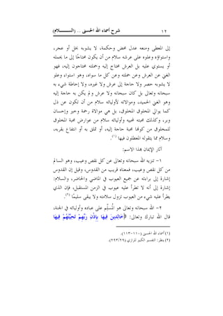 ‫ﺍﳊﺴﲎ‬ ‫ﺍﷲ‬ ‫ﺃﲰﺎﺀ‬ ‫ﺷﺮﺡ‬) ..‫ﺍﻟﺴــﻼﻡ‬( ١٢
‫ﻳﺸﻮﺑﻪ‬ ‫ﻻ‬ ،‫ﻭﺣﻜﻤﺔ‬ ‫ﳏﺾ‬ ‫ﻋﺪﻝ‬ ‫ﻭﻣﻨﻌﻪ‬ ‫ﺍﳌﻌﻄﻰ‬ ‫ﺇﱃ‬،‫ﻋﺠﺮ‬ ‫ﺃﻭ‬ ‫ﲞﻞ‬
‫ﳛﻤﻠﻪ‬ ‫ﻣﺎ‬ ‫ﺇﱃ‬ ‫ﺎ‬‫ﺟ‬‫ﳏﺘﺎ‬ ‫ﻳﻜﻮﻥ‬ ‫ﺃﻥ‬ ‫ﻣﻦ‬ ‫ﺳﻼﻡ‬ ‫ﻋﺮﺷﻪ‬ ‫ﻋﻠﻰ‬ ‫ﻭﻋﻠﻮﻩ‬ ‫ﻭﺍﺳﺘﻮﺍﺅﻩ‬
‫ﻓﻬﻮ‬ ،‫ﺇﻟﻴﻪ‬ ‫ﳏﺘﺎﺟﻮﻥ‬ ‫ﻭﲪﻠﺘﻪ‬ ‫ﺇﻟﻴﻪ‬ ‫ﳏﺘﺎﺝ‬ ‫ﺍﻟﻌﺮﺵ‬ ‫ﺑﻞ‬ ‫ﻋﻠﻴﻪ‬ ‫ﻳﺴﺘﻮﻱ‬ ‫ﺃﻭ‬
‫ﻭﻋﻠﻮ‬ ‫ﺍﺳﺘﻮﺍﺀ‬ ‫ﻭﻫﻮ‬ ،‫ﺳﻮﺍﻩ‬ ‫ﻣﺎ‬ ‫ﻛﻞ‬ ‫ﻭﻋﻦ‬ ‫ﲪﻠﺘﻪ‬ ‫ﻭﻋﻦ‬ ‫ﺍﻟﻌﺮﺵ‬ ‫ﻋﻦ‬ ‫ﺍﻟﻐﲏ‬
‫ﺑﻪ‬ ‫ﺷﻲﺀ‬ ‫ﺇﺣﺎﻃﺔ‬ ‫ﻭﻻ‬ ،‫ﻏﲑﻩ‬ ‫ﻭﻻ‬ ‫ﻋﺮﺵ‬ ‫ﺇﱃ‬ ‫ﺣﺎﺟﺔ‬ ‫ﻭﻻ‬ ‫ﺣﺼﺮ‬ ‫ﻳﺸﻮﺑﻪ‬ ‫ﻻ‬
‫ﻭﺗ‬ ‫ﺳﺒﺤﺎﻧﻪ‬‫ﺇﻟﻴﻪ‬ ‫ﺣﺎﺟﺔ‬ ‫ﺑﻪ‬ ‫ﻳﻜﻦ‬ ‫ﻭﱂ‬ ‫ﻋﺮﺵ‬ ‫ﻭﻻ‬ ‫ﺳﺒﺤﺎﻧﻪ‬ ‫ﻛﺎﻥ‬ ‫ﺑﻞ‬ ‫ﻌﺎﱃ‬
‫ﺫﻝ‬ ‫ﻋﻦ‬ ‫ﺗﻜﻮﻥ‬ ‫ﺃﻥ‬ ‫ﻣﻦ‬ ‫ﺳﻼﻡ‬ ‫ﻷﻭﻟﻴﺎﺋﻪ‬ ‫ﻭﻣﻮﺍﻻﺗﻪ‬ ،‫ﺍﳊﻤﻴﺪ‬ ‫ﺍﻟﻐﲏ‬ ‫ﻭﻫﻮ‬
‫ﻭﺇﺣﺴﺎﻥ‬ ‫ﻭﺧﲑ‬ ‫ﺭﲪﺔ‬ ‫ﻣﻮﺍﻻﺓ‬ ‫ﻫﻲ‬ ‫ﺑﻞ‬ ،‫ﺍﳌﺨﻠﻮﻕ‬ ‫ﺍﳌﺨﻠﻮﻕ‬ ‫ﻳﻮﺍﱄ‬ ‫ﻛﻤﺎ‬
‫ﺍﳌﺨﻠﻮﻕ‬ ‫ﳏﺒﺔ‬ ‫ﻋﻮﺍﺭﺽ‬ ‫ﻣﻦ‬ ‫ﺳﻼﻡ‬ ‫ﻭﺃﻭﻟﻴﺎﺋﻪ‬ ‫ﶈﺒﻴﻪ‬ ‫ﳏﺒﺘﻪ‬ ‫ﻭﻛﺬﻟﻚ‬ ،‫ﻭﺑﺮ‬
،‫ﺇﻟﻴﻪ‬ ‫ﺣﺎﺟﺔ‬ ‫ﳏﺒﺔ‬ ‫ﺎ‬‫ﻛﻮ‬ ‫ﻣﻦ‬ ‫ﻟﻠﻤﺨﻠﻮﻕ‬‫ﺑﻘﺮﺑﻪ‬ ‫ﺍﻧﺘﻔﺎﻉ‬ ‫ﺃﻭ‬ ‫ﺑﻪ‬ ‫ﲤﻠﻖ‬ ‫ﺃﻭ‬،
‫ﻓﻴﻬﺎ‬ ‫ﺍﳌﻌﻄﻠﻮﻥ‬ ‫ﻳﺘﻘﻮﻟﻪ‬ ‫ﳑﺎ‬ ‫ﻭﺳﻼﻡ‬)١(
.
‫ﺍﻻﺳﻢ‬ ‫ﺬﺍ‬ ‫ﺍﻹﳝﺎﻥ‬ ‫ﺁﺛﺎﺭ‬:
١-‫ﺳﺒﺤﺎ‬ ‫ﺍﷲ‬ ‫ﺗﻨﺰﻳﻪ‬‫ﻭﻫﻮ‬ ،‫ﻭﻋﻴﺐ‬ ‫ﻧﻘﺺ‬ ‫ﻛﻞ‬ ‫ﻋﻦ‬ ‫ﻭﺗﻌﺎﱃ‬ ‫ﻧﻪ‬‫ﺍﻟﺴﺎﱂ‬
‫ﺍﻟﻘﺪﻭ‬ ‫ﻣﻦ‬ ‫ﻗﺮﻳﺐ‬ ‫ﻓﻤﻌﻨﺎﻩ‬ ،‫ﻭﻋﻴﺐ‬ ‫ﻧﻘﺺ‬ ‫ﻛﻞ‬ ‫ﻣﻦ‬‫ﺍﻟﻘﺪﻭﺱ‬ ‫ﺇﻥ‬ ‫ﻭﻗﻴﻞ‬ ،‫ﺱ‬
‫ﺑﺮﺍﺀ‬ ‫ﺇﱃ‬ ‫ﺇﺷﺎﺭﺓ‬‫ﻭﺍﻟﺴﻼﻡ‬ ،‫ﻭﺍﳊﺎﺿﺮ‬ ‫ﺍﳌﺎﺿﻲ‬ ‫ﰲ‬ ‫ﺍﻟﻌﻴﻮﺏ‬ ‫ﲨﻴﻊ‬ ‫ﻋﻦ‬ ‫ﺗﻪ‬:
‫ﺍﻟﺬﻱ‬ ‫ﻓﺈﻥ‬ ،‫ﺍﳌﺴﺘﻘﺒﻞ‬ ‫ﺍﻟﺰﻣﻦ‬ ‫ﰲ‬ ‫ﻋﻴﻮﺏ‬ ‫ﻋﻠﻴﻪ‬ ‫ﺗﻄﺮﺃ‬ ‫ﻻ‬ ‫ﺃﻧﻪ‬ ‫ﺇﱃ‬ ‫ﺇﺷﺎﺭﺓ‬
‫ﺎ‬‫ﻤ‬‫ﺳﻠﻴ‬ ‫ﻳﺒﻘﻰ‬ ‫ﻭﻻ‬ ‫ﺳﻼﻣﺘﻪ‬ ‫ﺗﺰﻭﻝ‬ ‫ﺍﻟﻌﻴﻮﺏ‬ ‫ﻣﻦ‬ ‫ﺷﻲﺀ‬ ‫ﻋﻠﻴﻪ‬ ‫ﻳﻄﺮﺃ‬)٢(
.
٢-‫ﻭﺗﻌﺎﱃ‬ ‫ﺳﺒﺤﺎﻧﻪ‬ ‫ﺍﷲ‬‫ﻫﻮ‬‫ّﻢ‬‫ﻠ‬‫ﹸﺴ‬‫ﳌ‬‫ﺍ‬،‫ﺍﳉﻨﺔ‬ ‫ﰲ‬ ‫ﻭﺃﻭﻟﻴﺎﺋﻪ‬ ‫ﻋﺒﺎﺩﻩ‬ ‫ﻋﻠﻰ‬
‫ﻭﺗﻌﺎﱃ‬ ‫ﺗﺒﺎﺭﻙ‬ ‫ﺍﷲ‬ ‫ﻗﺎﻝ‬:‫ﻢ‬‫ﻬ‬‫ﺘ‬‫ﻴ‬‫ﺤ‬‫ﺗ‬ ‫ﻢ‬‫ﹺ‬‫ﻬ‬‫ﺑ‬‫ﺭ‬ ‫ﻥ‬‫ﹾ‬‫ﺫ‬‫ﹺ‬‫ﺈ‬‫ﹺ‬‫ﺑ‬ ‫ﺎ‬‫ﻬ‬‫ﻴ‬‫ﻓ‬ ‫ﻦ‬‫ﻳ‬‫ﺪ‬‫ﻟ‬‫ﺎ‬‫ﺧ‬‫ﺎ‬‫ﻬ‬‫ﻴ‬‫ﻓ‬
(١)‫ﺍﳊﺴﲎ‬ ‫ﺍﷲ‬ ‫ﺃﲰﺎﺀ‬)١١٠-١١٣.(
(٢)‫ﻳﻨﻈﺮ‬:‫ﻟﻠﺮﺍﺯﻱ‬ ‫ﺍﻟﻜﺒﲑ‬ ‫ﺍﻟﺘﻔﺴﲑ‬)٢٩/٢٩٣.(
 