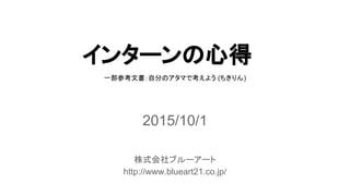 インターンの心得
2015/10/1
株式会社ブルーアート
http://www.blueart21.co.jp/
一部参考文書：自分のアタマで考えよう (ちきりん)
 