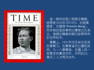 這一期的封面人物是汪精衛，
時間是1935年3月18日。封面標
題是：汪總理(Premire Wang)，
而本期封面故事則以讚美汪氏為
主，強調汪精衛的親日政策有利
於世界和平。
事實上，1931年汪氏糾合各派
反蔣勢力，在廣東省另立國民政
府。九一八事變後，全國人民一
致要求各黨派合作，共同抗日，
蔣汪二人才再次合作。
 