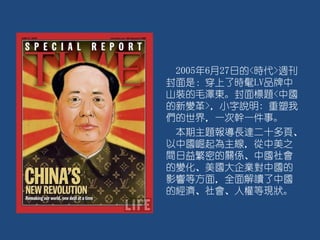 2005年6月27日的<時代>週刊
封面是：穿上了時髦LV品牌中
山裝的毛澤東。封面標題<中國
的新變革>，小字說明: 重塑我
們的世界，一次幹一件事。
本期主題報導長達二十多頁、
以中國崛起為主線，從中美之
間日益繁密的關係、中國社會
的變化、美國大企業對中國的
影響等方面，全面解讀了中國
的經濟、社會、人權等現狀。
 