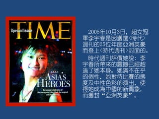 2005年10月3日，超女冠
軍李宇春是因獲選<時代>
週刊的25位年度亞洲英豪
而登上<時代週刊>封面的。
時代週刊評價她說: 李
宇春所帶來的震撼已經超
過了她本身。她滿不在乎
的個性，她對待比賽的態
度及中性色彩的演出，使
得她成為中國的新偶象，
而獲封“亞洲英豪”。
 