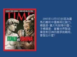 2005年12月5日封面為羅
馬石雕和中國秦佣比腕力，
標題是<義大利對陣中國>，
子標題是: 當舊世界製造
業面對亞洲的競爭挑戰時，
會發生什麼?
 