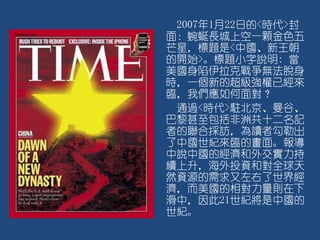 2007年1月22日的<時代>封
面：蜿蜒長城上空一顆金色五
芒星，標題是<中國、新王朝
的開始>。標題小字說明: 當
美國身陷伊拉克戰爭無法脫身
時，一個新的超級強權已經來
臨，我們應如何面對？
通過<時代>駐北京、曼谷、
巴黎甚至包括非洲共十二名記
者的聯合採訪，為讀者勾勒出
了中國世紀來臨的畫面。報導
中說中國的經濟和外交實力持
續上升，海外投資和對全球天
然資源的需求又左右了世界經
濟，而美國的相對力量則在下
滑中，因此21世紀將是中國的
世紀。
 