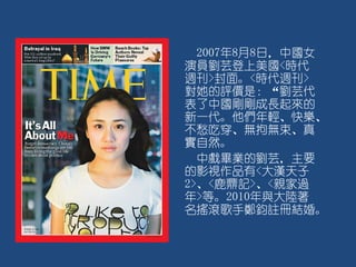 2007年8月8日，中國女
演員劉芸登上美國<時代
週刊>封面。<時代週刊>
對她的評價是：“劉芸代
表了中國剛剛成長起來的
新一代。他們年輕、快樂、
不愁吃穿、無拘無束、真
實自然。
中戲畢業的劉芸，主要
的影視作品有<大漢天子
2>、<鹿鼎記>、<親家過
年>等。2010年與大陸著
名搖滾歌手鄭鈞註冊結婚。
 