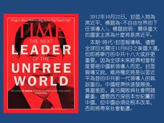 2012年10月22日，封面人物為
席近平，標題為<不自由世界的下
任領導人>。標題說明: 關係重大
的國家主席為什麼將是席近平。
本期<時代>封面報導稱，儘管
全球目光關注11月6日之美國大選，
但即將舉行的中共十八大或許更
重要，因為全球未來經濟相當程
度要視中國新領導人而定。封面
報導又說，維持穩定將是以習近
平為首的中共新一代領導人的執
政重心。中國經濟快速發展後，
貧富差距、貪污腐敗與社會問題
嚴重。儘管西方深信本世紀屬於
中國，但中國必須從根本改革，
否則將帶來社會動盪。
 