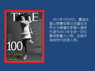 2013年4月29日，獲過法
國公開賽冠軍仍活躍在世
界女子網壇的李娜入選時
代週刊2013年全球一百位
最具影響力人物，並被作
為該特刊封面人物。
 
