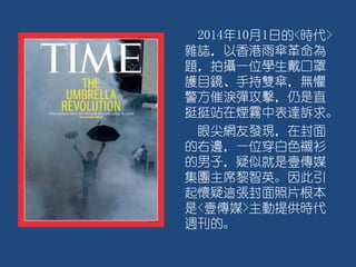 2014年10月1日的<時代>
雜誌，以香港雨傘革命為
題，拍攝一位學生戴口罩
護目鏡、手持雙傘，無懼
警方催淚彈攻擊，仍是直
挺挺站在煙霧中表達訴求。
眼尖網友發現，在封面
的右邊，一位穿白色襯衫
的男子，疑似就是壹傳媒
集團主席黎智英。因此引
起懷疑這張封面照片根本
是<壹傳媒>主動提供時代
週刊的。
 