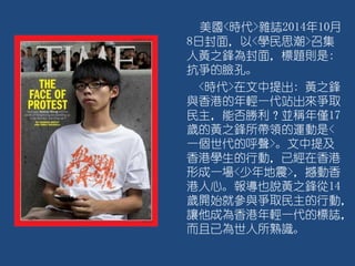 美國<時代>雜誌2014年10月
8日封面，以<學民思潮>召集
人黃之鋒為封面，標題則是:
抗爭的臉孔。
<時代>在文中提出: 黃之鋒
與香港的年輕一代站出來爭取
民主，能否勝利？並稱年僅17
歲的黃之鋒所帶領的運動是<
一個世代的呼聲>。文中提及
香港學生的行動，已經在香港
形成一場<少年地震>，撼動香
港人心。報導也說黃之鋒從14
歲開始就參與爭取民主的行動，
讓他成為香港年輕一代的標誌，
而且已為世人所熟識。
 