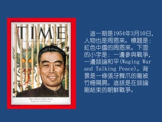 這一期是1954年3月10日，
人物也是周恩來。標題是：
紅色中國的周恩來。下面
的小字是：一邊參與戰爭，
一邊談論和平(Waging War
and Talking Peace)。背
景是一條張牙舞爪的龍被
竹柵隔開。這該是在談論
剛結束的朝鮮戰爭。
 