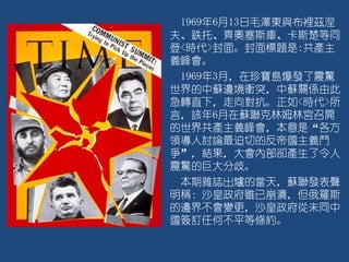 1969年6月13日毛澤東與布裡茲涅
夫、鉄托、齊奧塞斯庫、卡斯楚等同
登<時代>封面。封面標題是:共產主
義峰會。
1969年3月，在珍寶島爆發了震驚
世界的中蘇邊境衝突，中蘇關係由此
急轉直下，走向對抗。正如<時代>所
言，該年6月在蘇聯克林姆林宮召開
的世界共產主義峰會，本意是“各方
領導人討論最迫切的反帝國主義鬥
爭”，結果，大會內部卻產生了令人
震驚的巨大分歧。
本期雜誌出爐的當天，蘇聯發表聲
明稱：沙皇政府雖已崩潰，但俄羅斯
的邊界不會變更，沙皇政府從未同中
國簽訂任何不平等條約。
 
