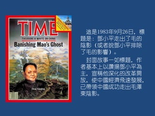 這是1983年9月26日，標
題是：鄧小平走出了毛的
陰影（或者說鄧小平排除
了毛的影響）。
封面故事一如標題，作
者基本上以讚揚鄧小平為
主，宣稱他深化的改革開
放，使中國經濟飛速發展，
已帶領中國成功走出毛澤
東陰影。
 