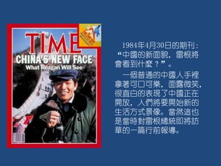 1984年4月30日的期刊：
“中國的新面貌，雷根將
會看到什麼？”。
一個普通的中國人手裡
拿著可口可樂，面露微笑，
很直白的表現了中國正在
開放，人們將要開始新的
生活方式景像。當然這也
是當時對雷根總統即將訪
華的一篇行前報導。
 