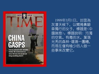 1999年3月1日，封面為
灰濛天候下，以臂掩鼻騎
車獨行的女子，標題是<中
國喘息>。標題說明: 污濁
的空氣、有毒的水、葉落
光秃的森林-環境一團糟，
而現在僅有極少的人做一
些事來改變它。
 