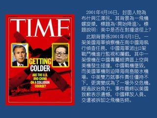 2001年4月16日，封面人物為
布什與江澤民，其背景為一飛機
螺旋槳，標題為<開始降溫>。標
題說明: 美中是否在對撞途徑上?
此期背景係2001年4月1日，一
架美國海軍偵察機在南中國海執
行偵查任務，中國海軍派出2架
戰鬥機進行監視和攔截，其中一
架僚機在中國專屬經濟區上空與
美機發生碰撞，中國戰機墜毀，
而美國軍機則迫降海南島陵水機
場。中美雙方就事件責任僵持不
下，更演變成為了一場外交危機。
經過政治角力，事件最終以美國
致歉表示遺憾，中國釋放人員、
交還被拆缷之飛機告終。
 