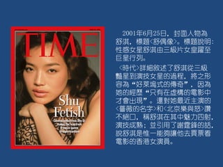 2001年6月25日，封面人物為
舒淇，標題<舒偶像>。標題說明:
性感女星舒淇由三級片女皇躍至
巨星行列。
<時代>詳細敘述了舒淇從三級
豔星到演技女星的過程，將之形
容為“好萊塢式的傳奇”，因為
她的經歷“只有在虛構的電影中
才會出現”。還對她最近主演的
<薔薇的名字>和<北京樂與怒>讚
不絕口，稱舒淇在其中魅力四射，
演技成熟；並引用了謝霆鋒的話，
說舒淇是惟一能夠讓他去買票看
電影的香港女演員。
 