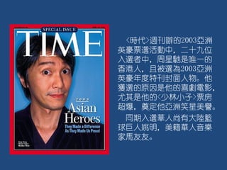 <時代>週刊辦的2003亞洲
英豪票選活動中，二十九位
入選者中，周星馳是唯一的
香港人，且被選為2003亞洲
英豪年度特刊封面人物。他
獲選的原因是他的喜劇電影，
尤其是他的<少林小子>票房
超爆，奠定他亞洲笑星美譽。
同期入選華人尚有大陸籃
球巨人姚明，美籍華人音樂
家馬友友。
 