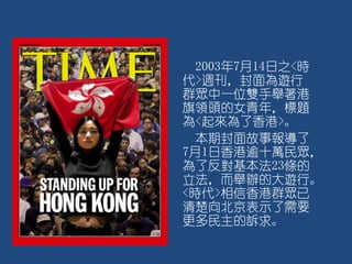 2003年7月14日之<時
代>週刊，封面為遊行
群眾中一位雙手舉著港
旗領頭的女青年，標題
為<起來為了香港>。
本期封面故事報導了
7月1日香港逾十萬民眾，
為了反對基本法23條的
立法，而舉辦的大遊行。
<時代>相信香港群眾已
清楚向北京表示了需要
更多民主的訴求。
 