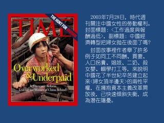 2003年7月28日，時代週
刊關注中國女性的勞動權利。
封面標題：<工作過度與報
酬過低>，副標題：中國經
濟轉型把婦女拋在後面了嗎?
封面故事裡作者舉了許多
例子如同工不同酬、買妻、
人口拐賣、娼妓、二奶、殺
女嬰、輟學打工等，來說明
中國花了半世紀辛苦建立起
來<婦女頂半邊天>的兩性平
權，在擁抱資本主義改革開
放後，已快速傾斜失衡，成
為潛在隱憂。
 