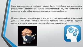 Быть психологически готовым, значит быть способным контролировать,
регулировать собственные мысли, контролировать то, что происходит в
сознании, чтобы эффективно использовать свои способности.
Психологически сильный игрок – это не тот, у которого сейчас «счастливый
день», а тот игрок, который способен проявить себя с полной отдачей,
показать все свои возможности и способности в каждой игре!
 