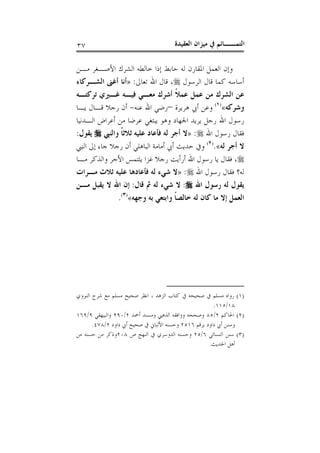 ‫ﺍﻟﻌﻘﻴﺪﺓ‬ ‫ﻣﻴﺰﺍﻥ‬ ‫ﰲ‬ ‫ﺍﻟﺘﻤــﺎﺋﻢ‬٣٧
‫ﺍﻷﺻـﻐ‬ ‫ﺍﻟﺸﺮﻙ‬ ‫ﺧﺎﻟﻄﻪ‬ ‫ﺇﺫﺍ‬ ‫ﺣﺎﺑﻂ‬ ‫ﻟﻪ‬ ‫ﺍﳌﻘﺎﺭﻥ‬ ‫ﺍﻟﻌﻤﻞ‬ ‫ﻭﺇﻥ‬‫ﻣـﻦ‬ ‫ﺮ‬
‫ﺍﻟﺮﺳﻮﻝ‬ ‫ﻗﺎﻝ‬ ‫ﻛﻤﺎ‬ ‫ﺃﺳﺎﺳﻪ‬،‫ﺗﻌﺎﱃ‬ ‫ﺍﷲ‬ ‫ﻗﺎﻝ‬:»‫ﺍﻟﺸـﺮﻛﺎﺀ‬ ‫ﺃﻏﲎ‬ ‫ﺃﻧﺎ‬
‫ﺗﺮﻛﺘـﻪ‬ ‫ﻏـﲑﻱ‬ ‫ﻓﻴـﻪ‬ ‫ﻣﻌـﻲ‬ ‫ﺃﺷﺮﻙ‬ ‫ﹰ‬‫ﻼ‬‫ﻋﻤ‬ ‫ﻋﻤﻞ‬ ‫ﻣﻦ‬ ‫ﺍﻟﺸﺮﻙ‬ ‫ﻋﻦ‬
‫ﻭﺷﺮﻛﻪ‬«)١(
‫ﻫﺮﻳﺮﺓ‬ ‫ﺃﰊ‬ ‫ﻭﻋﻦ‬–‫ﻋﻨﻪ‬ ‫ﺍﷲ‬ ‫ﺭﺿﻲ‬-‫ﻳـﺎ‬ ‫ﻗـﺎﻝ‬ ‫ﺭﺟﻼ‬ ‫ﺃﻥ‬
‫ﺍﻟـﺪﻧﻴﺎ‬ ‫ﺃﻋﺮﺍﺽ‬ ‫ﻣﻦ‬ ‫ﻋﺮﺿﺎ‬ ‫ﻳﺒﺘﻐﻲ‬ ‫ﻭﻫﻮ‬ ‫ﺍﳉﻬﺎﺩ‬ ‫ﻳﺮﻳﺪ‬ ‫ﺭﺟﻞ‬ ‫ﺍﷲ‬ ‫ﺭﺳﻮﻝ‬
‫ﺍﷲ‬ ‫ﺭﺳﻮﻝ‬ ‫ﻓﻘﺎﻝ‬:»‫ﻋ‬ ‫ﻓﺄﻋﺎﺩ‬ ‫ﻟﻪ‬ ‫ﺃﺟﺮ‬ ‫ﻻ‬‫ﹰ‬‫ﺎ‬‫ﺛﻼﺛ‬ ‫ﻠﻴﻪ‬‫ﻭﺍﻟﻨﱯ‬‫ﻳﻘﻮﻝ‬:
‫ﻟﻪ‬ ‫ﺃﺟﺮ‬ ‫ﻻ‬«.)٢(
‫ﺟﺎﺀ‬ ‫ﺭﺟﻼ‬ ‫ﺃﻥ‬ ‫ﺍﻟﺒﺎﻫﻠﻲ‬ ‫ﺃﻣﺎﻣﺔ‬ ‫ﺃﰊ‬ ‫ﺣﺪﻳﺚ‬ ‫ﻭﰲ‬‫ﺇﱃ‬‫ﺍﻟﻨﱯ‬
،‫ﻣـﺎ‬ ‫ﻭﺍﻟﺬﻛﺮ‬ ‫ﺍﻷﺟﺮ‬ ‫ﻳﻠﺘﻤﺲ‬ ‫ﻏﺰﺍ‬ ‫ﺭﺟﻼ‬ ‫ﺃﺭﺃﻳﺖ‬ ‫ﺍﷲ‬ ‫ﺭﺳﻮﻝ‬ ‫ﻳﺎ‬ ‫ﻓﻘﺎﻝ‬
‫ﻟﻪ‬‫؟‬‫ﺍﷲ‬ ‫ﺭﺳﻮﻝ‬ ‫ﻓﻘﺎﻝ‬:»‫ﻣـﺮﺍﺕ‬ ‫ﺛﻼﺙ‬ ‫ﻋﻠﻴﻪ‬ ‫ﻓﺄﻋﺎﺩﻫﺎ‬ ‫ﻟﻪ‬ ‫ﺷﻲﺀ‬ ‫ﻻ‬
‫ﺍﷲ‬ ‫ﺭﺳﻮﻝ‬ ‫ﻟﻪ‬ ‫ﻳﻘﻮﻝ‬:‫ﻗﺎﻝ‬ ‫ﰒ‬ ‫ﻟﻪ‬ ‫ﺷﻲﺀ‬ ‫ﻻ‬:‫ﻳﻘ‬ ‫ﻻ‬ ‫ﺍﷲ‬ ‫ﺇﻥ‬‫ﻣـﻦ‬ ‫ﺒﻞ‬
‫ﻭﺟﻬﻪ‬ ‫ﺑﻪ‬ ‫ﻭﺍﺑﺘﻌﻲ‬ ‫ﹰ‬‫ﺎ‬‫ﺧﺎﻟﺼ‬ ‫ﻟﻪ‬ ‫ﻛﺎﻥ‬ ‫ﻣﺎ‬ ‫ﺇﻻ‬ ‫ﺍﻟﻌﻤﻞ‬«)٣(
.
)١(‫ﺻﺤﻴ‬ ‫ﰲ‬ ‫ﻣﺴﻠﻢ‬ ‫ﺭﻭﺍﻩ‬‫ﺍﻟﻨﻮﻭﻱ‬ ‫ﺷﺮﺡ‬ ‫ﻣﻊ‬ ‫ﻣﺴﻠﻢ‬ ‫ﺻﺤﻴﺢ‬ ‫ﺍﻧﻈﺮ‬ ، ‫ﺍﻟﺰﻫﺪ‬ ‫ﻛﺘﺎﺏ‬ ‫ﰲ‬ ‫ﺤﻪ‬
١٨/١١٥.
)٢(‫ﺍﳊﺎﻛﻢ‬٢/٨٥‫ﺃﲪﺪ‬ ‫ﻭﻣﺴﻨﺪ‬ ‫ﺍﻟﺬﻫﱯ‬ ‫ﻭﻭﺍﻓﻘﻪ‬ ‫ﻭﺻﺤﺤﻪ‬٢/٢٩٠‫ﻭﺍﻟﺒﻴﻬﻘﻲ‬٩/١٦٩
‫ﺑﺮﻗﻢ‬ ‫ﺩﺍﻭﺩ‬ ‫ﺃﰊ‬ ‫ﻭﺳﻨﻦ‬٢٥١٦‫ﺩﺍﻭﺩ‬ ‫ﺃﰊ‬ ‫ﺻﺤﻴﺢ‬ ‫ﰲ‬ ‫ﺍﻷﻟﺒﺎﱐ‬ ‫ﻭﺣﺴﻨﻪ‬٢/٤٧٨.
)٣(‫ﺍﻟﻨﺴﺎﺋﻲ‬ ‫ﺳﻨﻦ‬٦/٢٥‫ﺹ‬ ‫ﺍﻟﻨﻬﺞ‬ ‫ﰲ‬ ‫ﺍﻟﺪﻭﺳﺮﻱ‬ ‫ﻭﺣﺴﻨﻪ‬٢٠٨‫ﻣﻦ‬ ‫ﺣﺴﻨﻪ‬ ‫ﻣﻦ‬ ‫ﻭﺫﻛﺮ‬
‫ﺃﻫﻞ‬‫ﺍﳊﺪﻳﺚ‬.
 