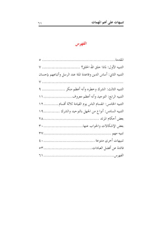 ‫ﺍﳌﻬﻤ‬ ‫ﺃﻫﻢ‬ ‫ﻋﻠﻰ‬ ‫ﺗﻨﺒﻴﻬﺎﺕ‬‫ﺎﺕ‬٦١
‫ﺍﻟﻔﻬﺮﺱ‬
‫ﺍﳌﻘﺪﻣﺔ‬......................................................٥
‫ﺍﻷﻭﻝ‬ ‫ﺍﻟﺘﻨﺒﻴﻪ‬:‫ﺍﳋﻠﻖ؟‬ ‫ﺍﷲ‬ ‫ﺧﻠﻖ‬ ‫ﳌﺎﺫﺍ‬............................٧
‫ﺍﻟﺜﺎﱐ‬ ‫ﺍﻟﺘﻨﺒﻴﻪ‬:‫ﺑﺈﺣﺴﺎﻥ‬ ‫ﻭﺃﺗﺒﺎﻋﻬﻢ‬ ‫ﺍﻟﺮﺳﻞ‬ ‫ﻋﻨﺪ‬ ‫ﺍﳌﻠﺔ‬ ‫ﻭﻗﺎﻋﺪﺓ‬ ‫ﺍﻟﺪﻳﻦ‬ ‫ﺃﺳﺎﺱ‬
............................................................٧
‫ﺍﻟﺜﺎﻟﺚ‬ ‫ﺍﻟﺘﻨﺒﻴﻪ‬:‫ﻣﻨﻜﺮ‬ ‫ﺃﻋﻈﻢ‬ ‫ﻭﺃﻧﻪ‬ ‫ﻭﺧﻄﺮﻩ‬ ‫ﺍﻟﺸﺮﻙ‬.................٩
‫ﺍﻟﺮﺍﺑﻊ‬ ‫ﺍﻟﺘﻨﺒﻴﻪ‬:‫ﻣﻌﺮﻭﻑ‬ ‫ﺃﻋﻈﻢ‬ ‫ﻭﺃﻧﻪ‬ ‫ﺍﻟﺘﻮﺣﻴﺪ‬.....................١١
‫ﺍﳋﺎﻣﺲ‬ ‫ﺍﻟﺘﻨﺒﻴﻪ‬:‫ﺃﻗﺴﺎﻡ‬ ‫ﺛﻼﺛﺔ‬ ‫ﺍﻟﻘﻴﺎﻣﺔ‬ ‫ﻳﻮﻡ‬ ‫ﺍﻟﻨﺎﺱ‬ ‫ﺍﻧﻘﺴﺎﻡ‬...........١٢
‫ﺍﻟﺴﺎﺩﺱ‬ ‫ﺍﻟﺘﻨﺒﻴﻪ‬:‫ﻭﺍﻟﺸﺮﻙ‬ ‫ﺑﺎﻟﺘﻮﺣﻴﺪ‬ ‫ﺍﳉﻬﻞ‬ ‫ﻣﻦ‬ ‫ﺃﻧﻮﺍﻉ‬............١٩
‫ﺍﳌﺮﺗﺪ‬ ‫ﺃﺣﻜﺎﻡ‬ ‫ﺑﻌﺾ‬.........................................٢٨
‫ﻋﻨﻬﺎ‬ ‫ﻭﺍﳉﻮﺍﺏ‬ ‫ﺍﻹﺷﻜﺎﻻﺕ‬ ‫ﺑﻌﺾ‬.............................٣٠
‫ﻣﻬﻢ‬ ‫ﺗﻨﺒﻴﻪ‬..................................................٣٧
‫ﻣﺘﻨﻮﻋﺔ‬ ‫ﺃﺧﺮﻯ‬ ‫ﺗﻨﺒﻴﻬﺎﺕ‬......................................٤٠
‫ﺍﻟﻌﺒﺎﺩﺍﺕ‬ ‫ﺃﻓﻀﻞ‬ ‫ﻋﻦ‬ ‫ﻓﺎﺋﺪﺓ‬....................................٥٣
‫ﺍﻟﻔﻬﺮﺱ‬....................................................٦١
 