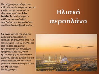Με στόχο την προώθηση των
καθαρών πηγών ενέργειας, και να
γράψει ιστορία επιχειρεί το
ηλιακό αεροπλάνο «Solar
Impulse 2» που ξεκίνησε το
ταξίδι του από το διεθνές
αεροδρόμιο του Αμπού Ντάμπι
στα Ηνωμένα Αραβικά Εμιράτα,
Να κάνει το γύρο του κόσμου
χωρίς να χρησιμοποιήσει
καύσιμα απογειώθηκε στις 7:12
τοπική ώρα ( 5:12 ώρα Ελλάδας)
από το αεροδρόμιο της
πρωτεύουσας των Ηνωμένων
Αραβικών Εμιράτων, για το
πρώτο εγχείρημα να κάνει τον
γύρο του κόσμου χωρίς ούτε μια
σταγόνα καυσίμου, το ηλιακό
μονοθέσιο αεροπλάνο με πιλότο
τον Ελβετό Αντρέ
Μπόρσχμπεργκ,
 
