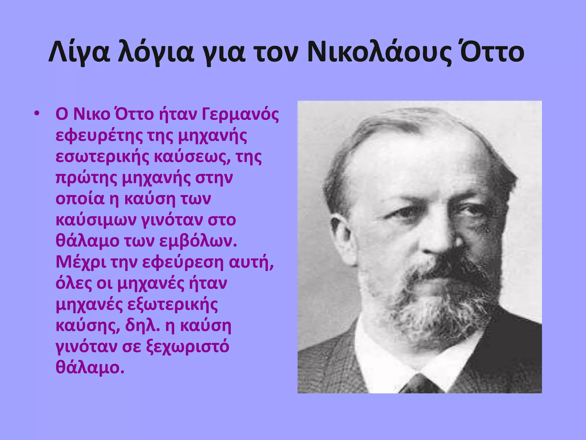 Λίγα λόγια για τον Νικολάους Όττο
• Ο Νικο Όττο ήταν Γερμανός
εφευρέτης της μηχανής
εσωτερικής καύσεως, της
πρώτης μηχανής στην
οποία η καύση των
καύσιμων γινόταν στο
θάλαμο των εμβόλων.
Μέχρι την εφεύρεση αυτή,
όλες οι μηχανές ήταν
μηχανές εξωτερικής
καύσης, δηλ. η καύση
γινόταν σε ξεχωριστό
θάλαμο.
 