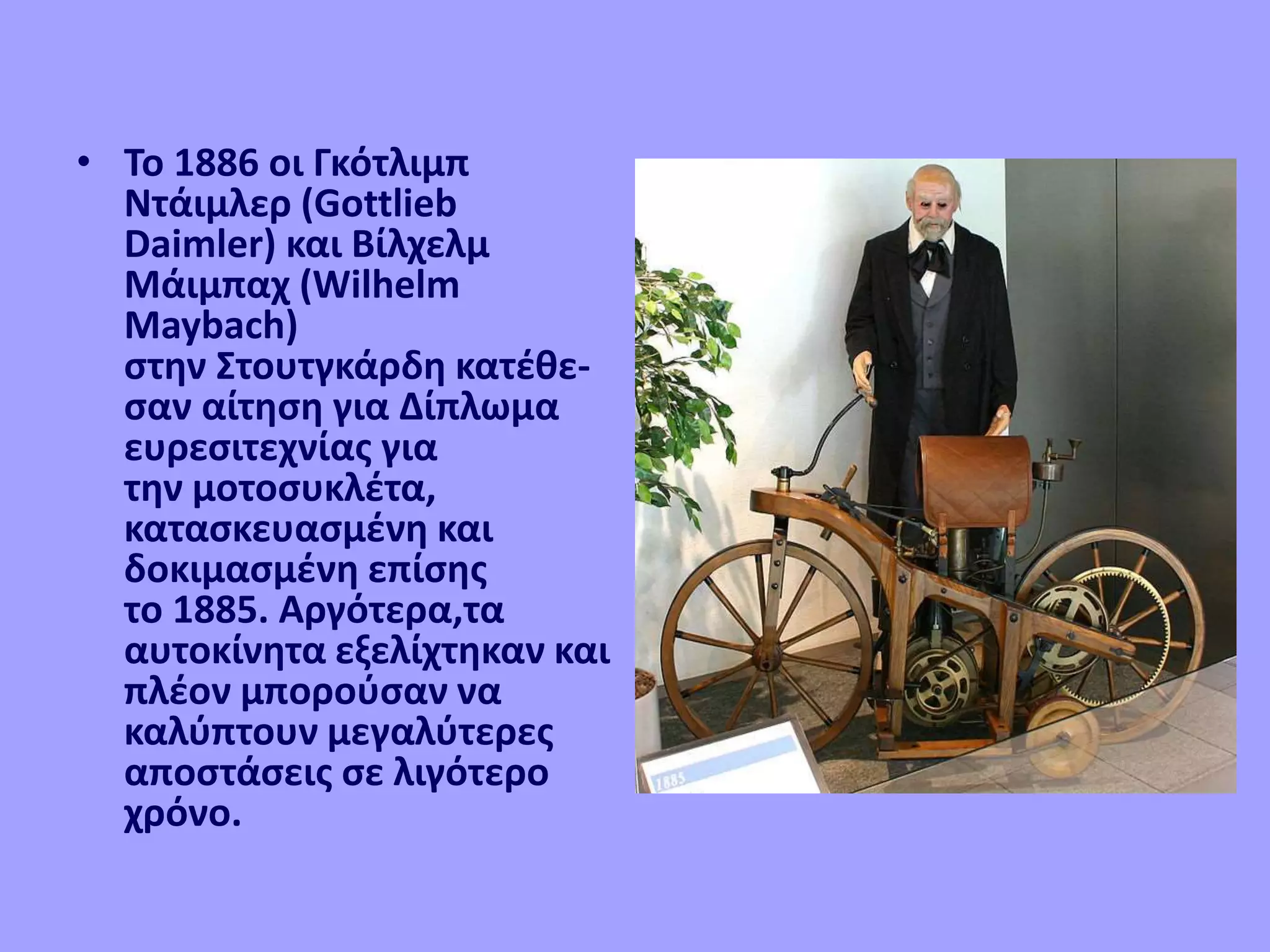 • Το 1886 οι Γκότλιμπ
Ντάιμλερ (Gottlieb
Daimler) και Βίλχελμ
Μάιμπαχ (Wilhelm
Maybach)
στην Στουτγκάρδη κατέθε-
σαν αίτηση για Δίπλωμα
ευρεσιτεχνίας για
την μοτοσυκλέτα,
κατασκευασμένη και
δοκιμασμένη επίσης
το 1885. Αργότερα,τα
αυτοκίνητα εξελίχτηκαν και
πλέον μπορούσαν να
καλύπτουν μεγαλύτερες
αποστάσεις σε λιγότερο
χρόνο.
 