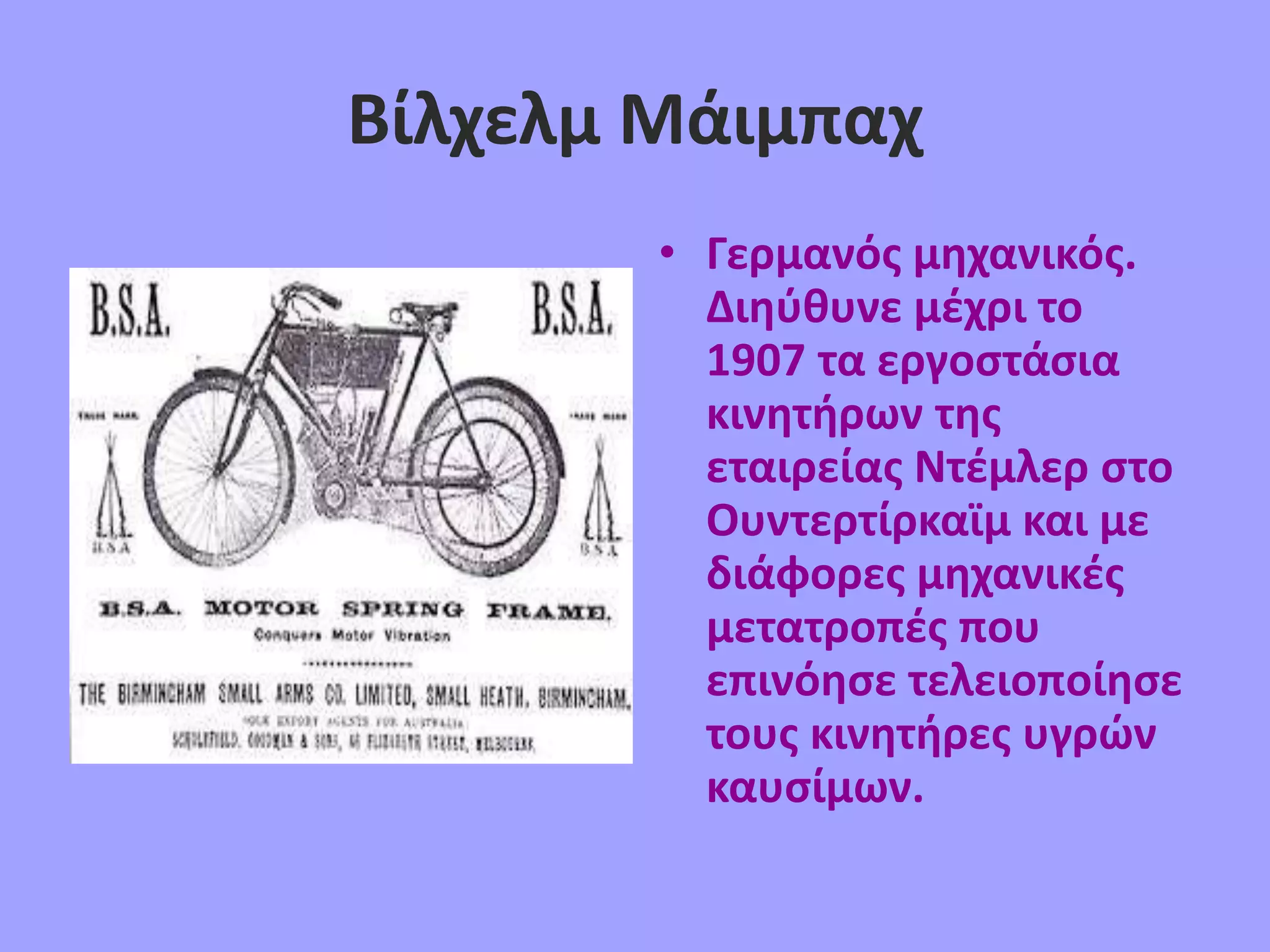Βίλχελμ Μάιμπαχ
• Γερμανός μηχανικός.
Διηύθυνε μέχρι το
1907 τα εργοστάσια
κινητήρων της
εταιρείας Ντέμλερ στο
Ουντερτίρκαϊμ και με
διάφορες μηχανικές
μετατροπές που
επινόησε τελειοποίησε
τους κινητήρες υγρών
καυσίμων.
 