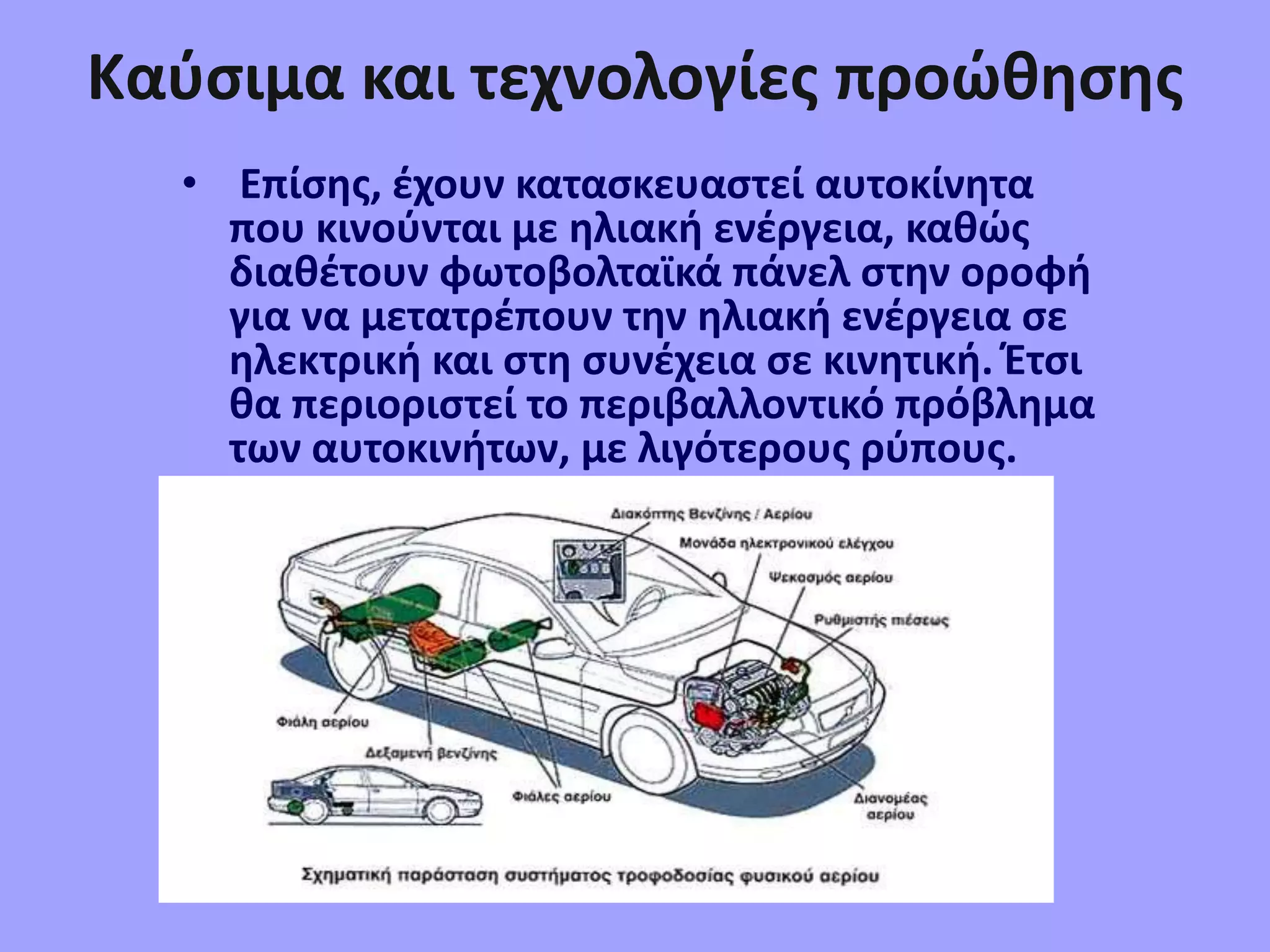 Καύσιμα και τεχνολογίες προώθησης
• Επίσης, έχουν κατασκευαστεί αυτοκίνητα
που κινούνται με ηλιακή ενέργεια, καθώς
διαθέτουν φωτοβολταϊκά πάνελ στην οροφή
για να μετατρέπουν την ηλιακή ενέργεια σε
ηλεκτρική και στη συνέχεια σε κινητική. Έτσι
θα περιοριστεί το περιβαλλοντικό πρόβλημα
των αυτοκινήτων, με λιγότερους ρύπους.
 