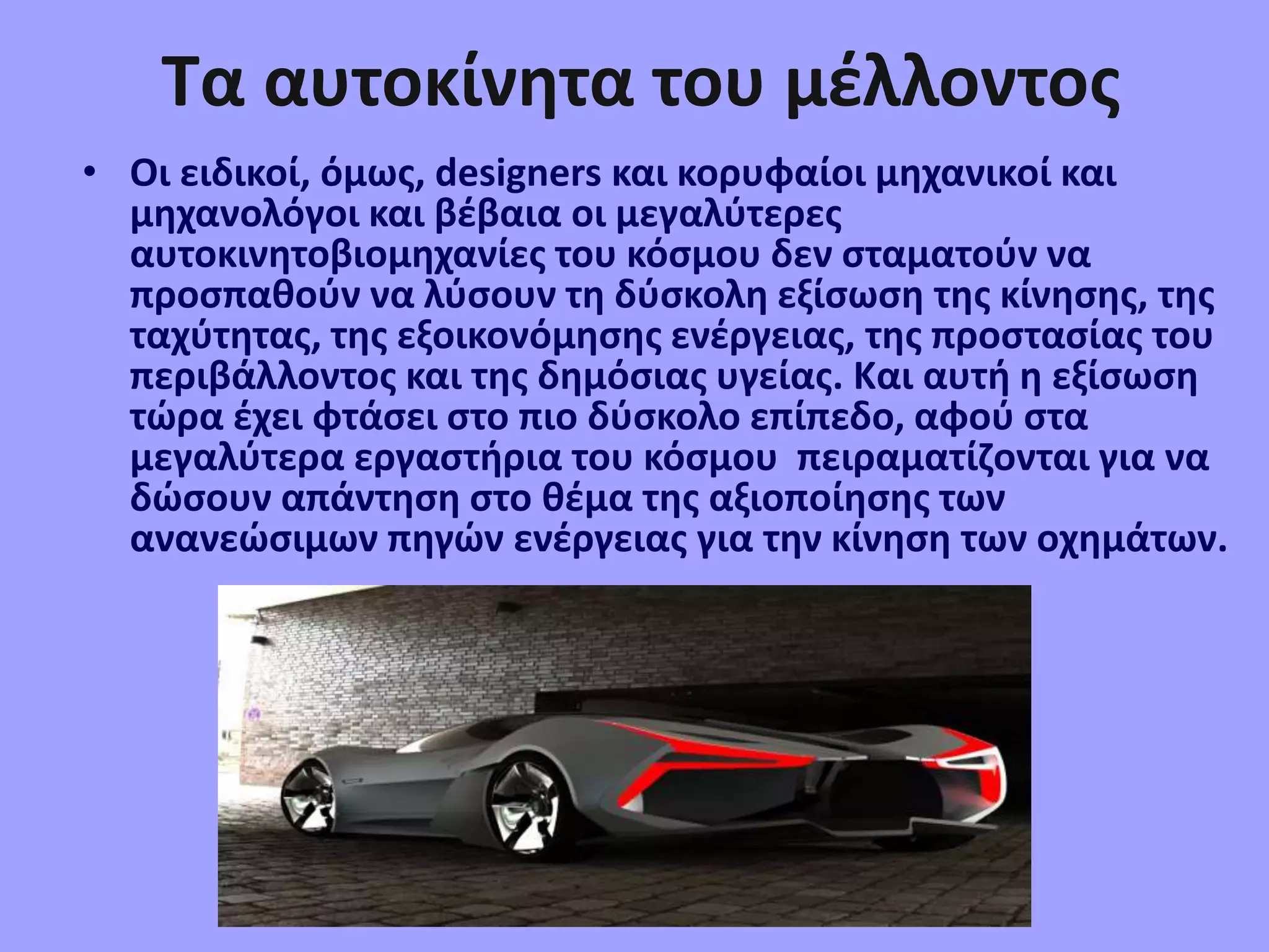 Τα αυτοκίνητα του μέλλοντος
• Οι ειδικοί, όµως, designers και κορυφαίοι µηχανικοί και
µηχανολόγοι και βέβαια οι µεγαλύτερες
αυτοκινητοβιοµηχανίες του κόσµου δεν σταµατούν να
προσπαθούν να λύσουν τη δύσκολη εξίσωση της κίνησης, της
ταχύτητας, της εξοικονόµησης ενέργειας, της προστασίας του
περιβάλλοντος και της δηµόσιας υγείας. Και αυτή η εξίσωση
τώρα έχει φτάσει στο πιο δύσκολο επίπεδο, αφού στα
µεγαλύτερα εργαστήρια του κόσµου πειραµατίζονται για να
δώσουν απάντηση στο θέµα της αξιοποίησης των
ανανεώσιµων πηγών ενέργειας για την κίνηση των οχηµάτων.
 