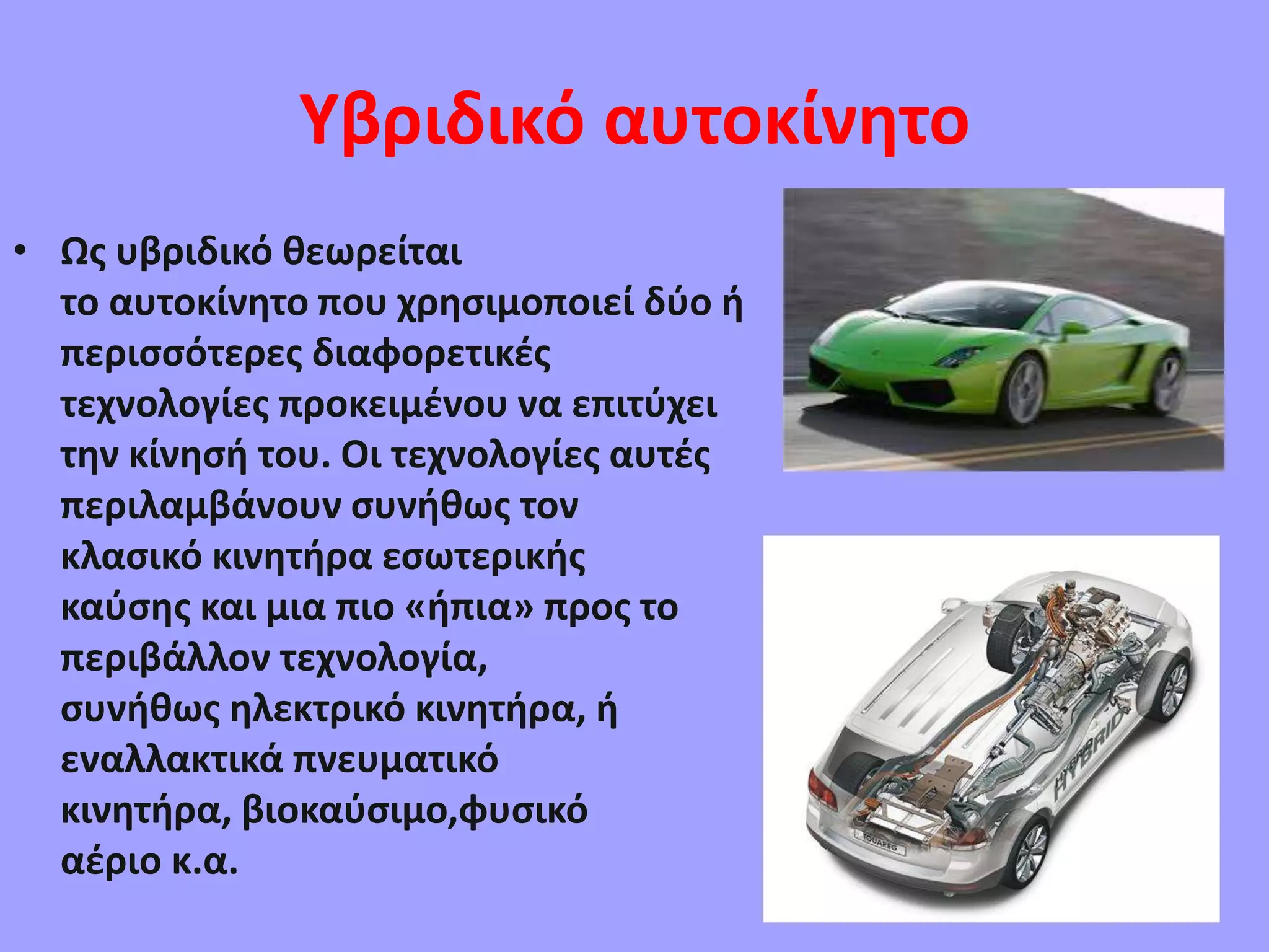 Υβριδικό αυτοκίνητο
• Ως υβριδικό θεωρείται
το αυτοκίνητο που χρησιμοποιεί δύο ή
περισσότερες διαφορετικές
τεχνολογίες προκειμένου να επιτύχει
την κίνησή του. Οι τεχνολογίες αυτές
περιλαμβάνουν συνήθως τον
κλασικό κινητήρα εσωτερικής
καύσης και μια πιο «ήπια» προς το
περιβάλλον τεχνολογία,
συνήθως ηλεκτρικό κινητήρα, ή
εναλλακτικά πνευματικό
κινητήρα, βιοκαύσιμο,φυσικό
αέριο κ.α.
 