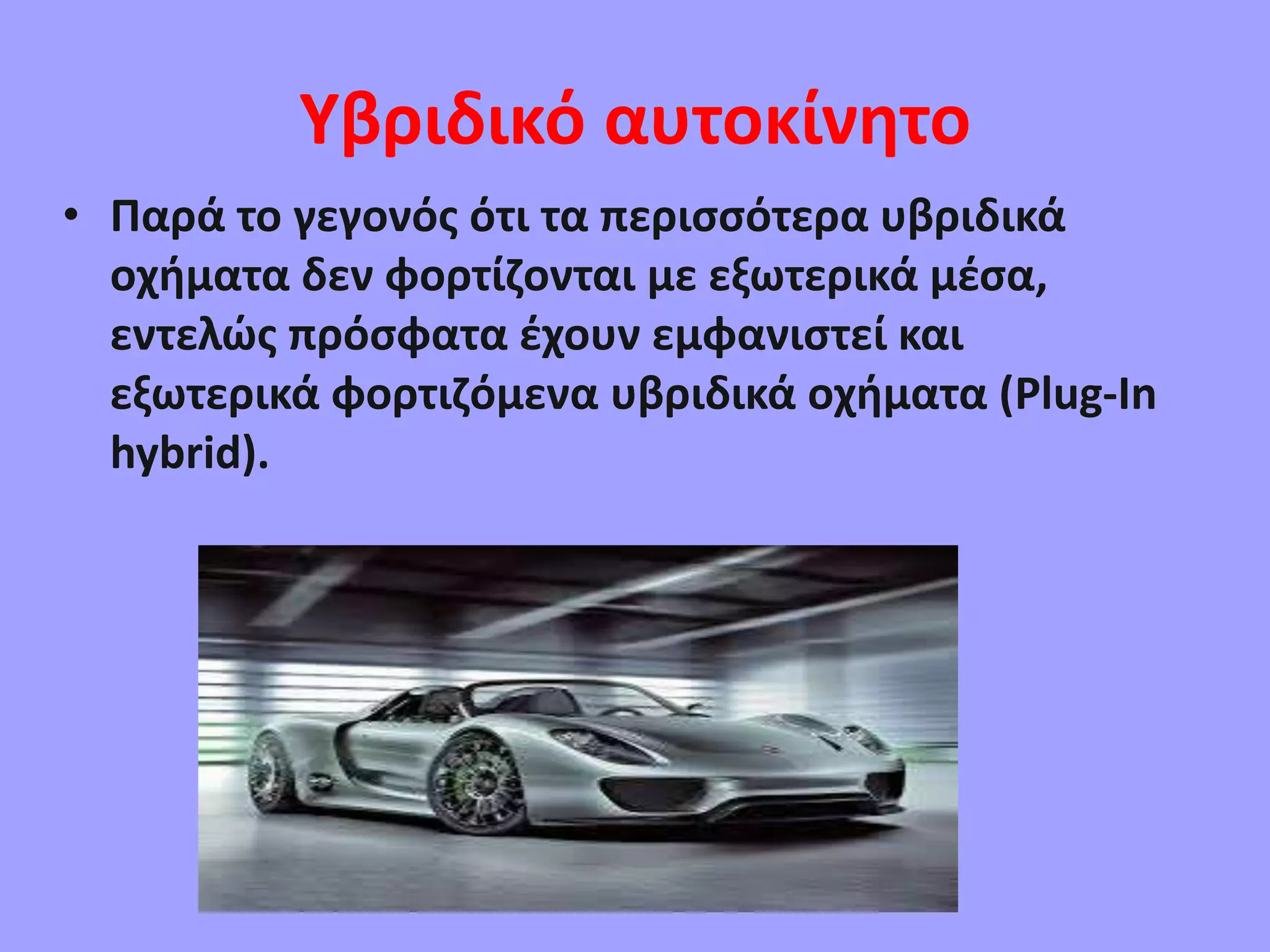 Υβριδικό αυτοκίνητο
• Παρά το γεγονός ότι τα περισσότερα υβριδικά
οχήματα δεν φορτίζονται με εξωτερικά μέσα,
εντελώς πρόσφατα έχουν εμφανιστεί και
εξωτερικά φορτιζόμενα υβριδικά οχήματα (Plug-In
hybrid).
 
