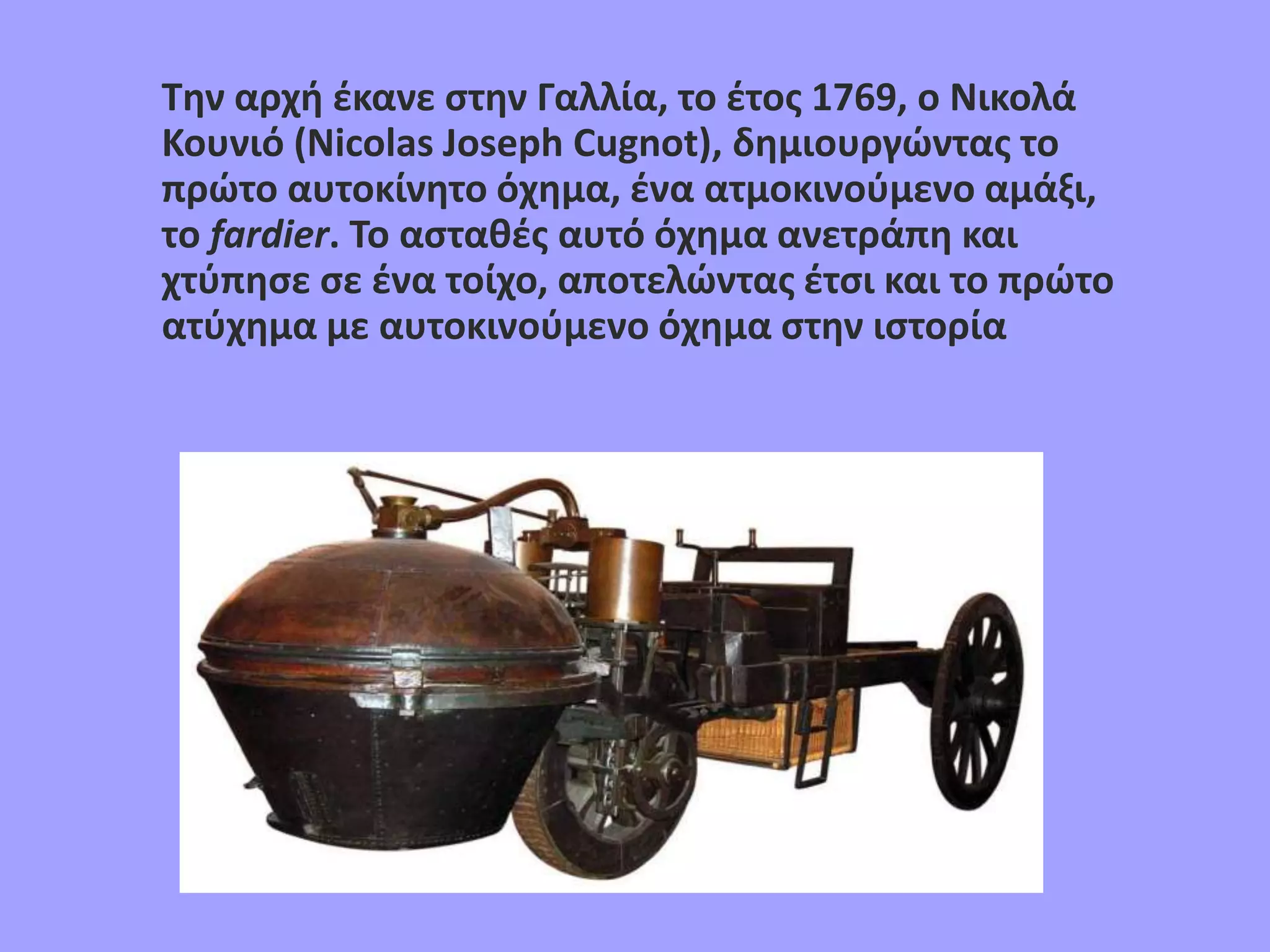 Την αρχή έκανε στην Γαλλία, το έτος 1769, ο Νικολά
Κουνιό (Nicolas Jοseph Cugnot), δημιουργώντας το
πρώτο αυτοκίνητο όχημα, ένα ατμοκινούμενο αμάξι,
το fardier. Το ασταθές αυτό όχημα ανετράπη και
χτύπησε σε ένα τοίχο, αποτελώντας έτσι και το πρώτο
ατύχημα με αυτοκινούμενο όχημα στην ιστορία
 