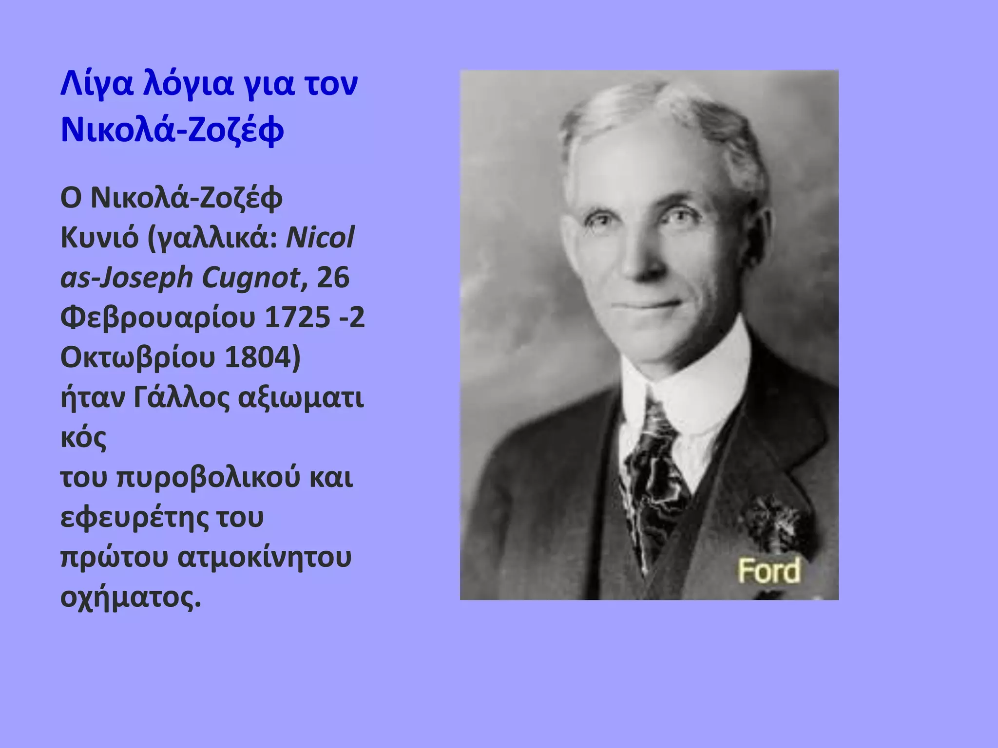 Λίγα λόγια για τον
Νικολά-Ζοζέφ
Ο Νικολά-Ζοζέφ
Κυνιό (γαλλικά: Nicol
as-Joseph Cugnot, 26
Φεβρουαρίου 1725 -2
Οκτωβρίου 1804)
ήταν Γάλλος αξιωματι
κός
του πυροβολικού και
εφευρέτης του
πρώτου ατμοκίνητου
οχήματος.
 
