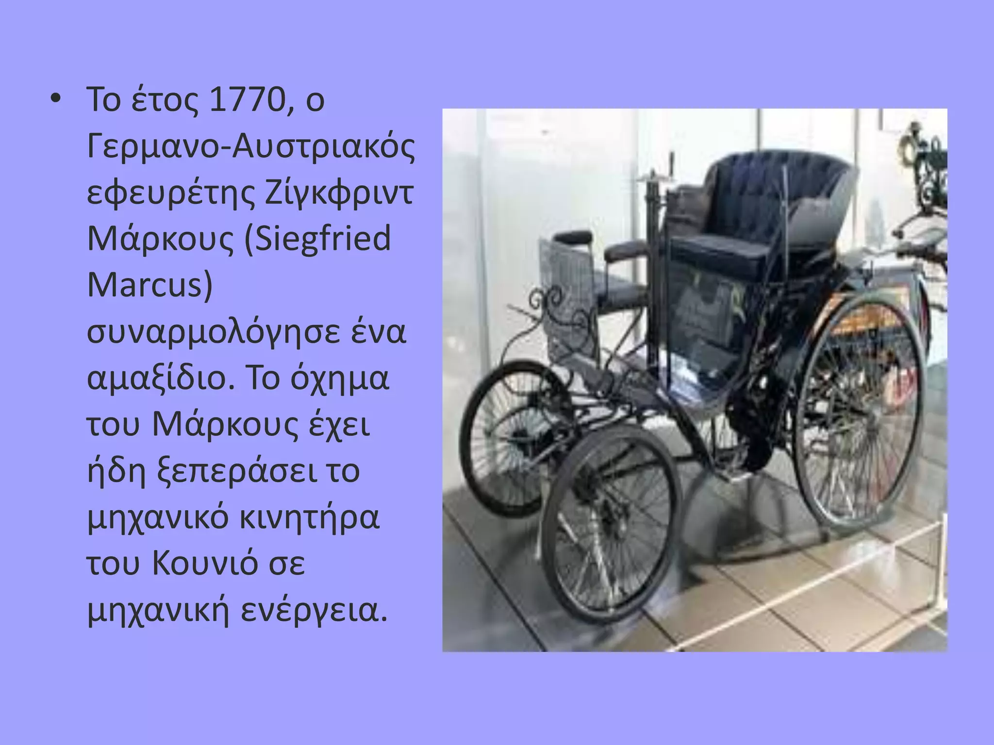 • Το έτος 1770, ο
Γερμανο-Αυστριακός
εφευρέτης Ζίγκφριντ
Μάρκους (Siegfried
Marcus)
συναρμολόγησε ένα
αμαξίδιο. Το όχημα
του Μάρκους έχει
ήδη ξεπεράσει το
μηχανικό κινητήρα
του Κουνιό σε
μηχανική ενέργεια.
 