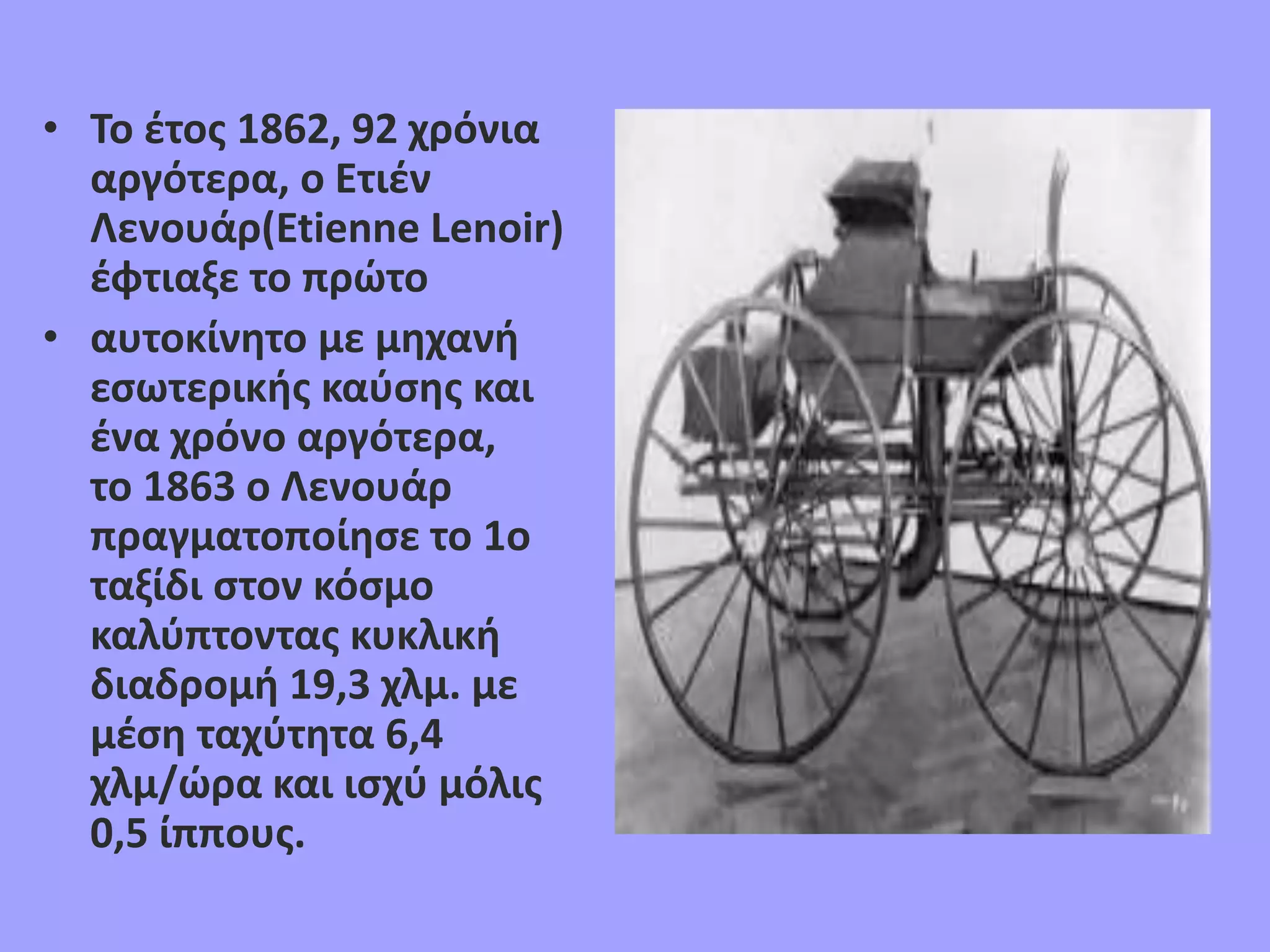 • Το έτος 1862, 92 χρόνια
αργότερα, ο Ετιέν
Λενουάρ(Etienne Lenoir)
έφτιαξε το πρώτο
• αυτοκίνητο με μηχανή
εσωτερικής καύσης και
ένα χρόνο αργότερα,
το 1863 ο Λενουάρ
πραγματοποίησε το 1ο
ταξίδι στον κόσμο
καλύπτοντας κυκλική
διαδρομή 19,3 χλμ. με
μέση ταχύτητα 6,4
χλμ/ώρα και ισχύ μόλις
0,5 ίππους.
 