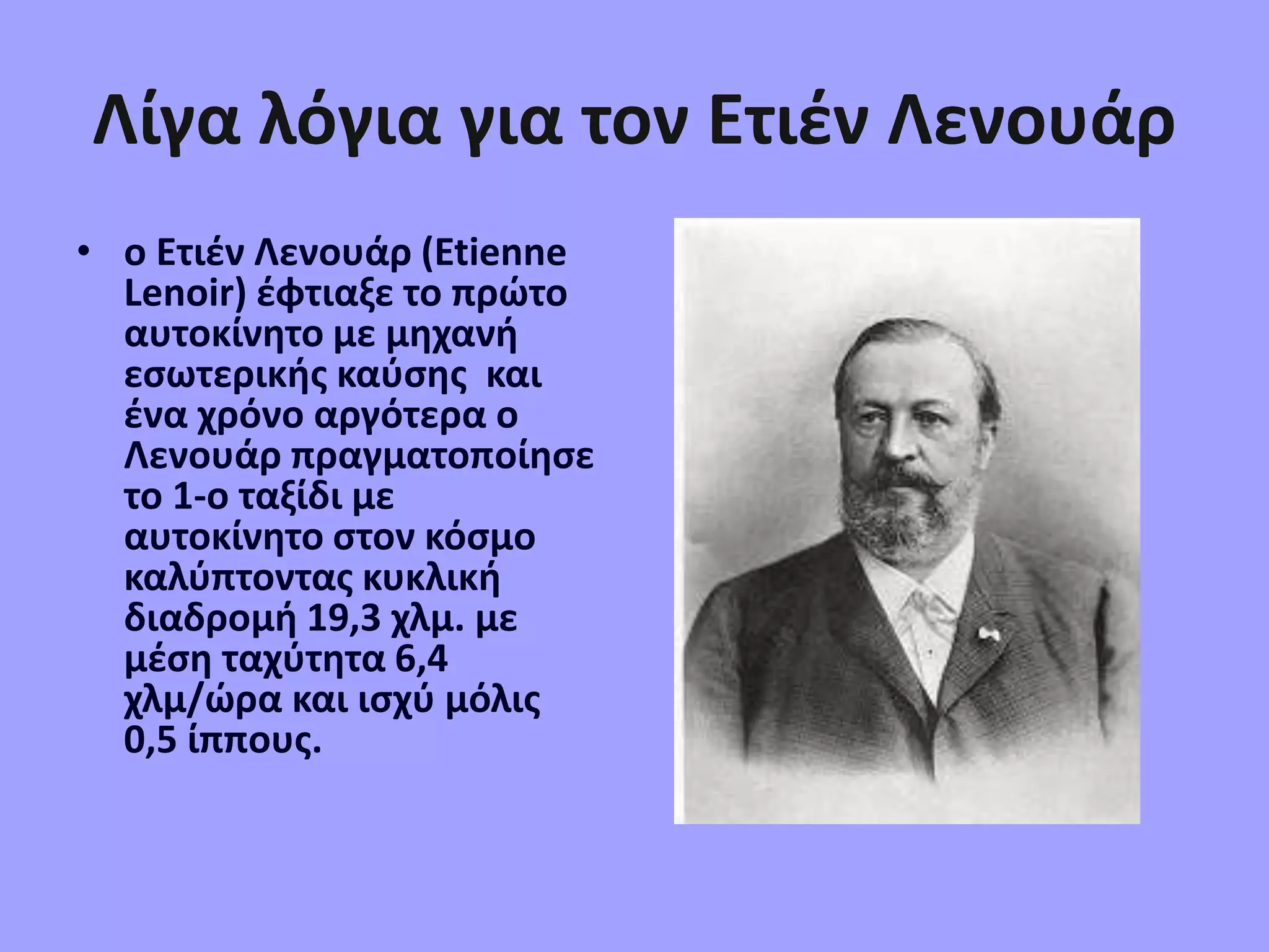 Λίγα λόγια για τον Ετιέν Λενουάρ
• ο Ετιέν Λενουάρ (Etienne
Lenoir) έφτιαξε το πρώτο
αυτοκίνητο με μηχανή
εσωτερικής καύσης και
ένα χρόνο αργότερα ο
Λενουάρ πραγματοποίησε
το 1-ο ταξίδι με
αυτοκίνητο στον κόσμο
καλύπτοντας κυκλική
διαδρομή 19,3 χλμ. με
μέση ταχύτητα 6,4
χλμ/ώρα και ισχύ μόλις
0,5 ίππους.
 